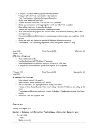  Configure Cisco SDV/VOD equipment for video platform.
 Configure LX SDV/VOD equipment for video platform.
 Train Core Engineers in latest technology and upgrades.
 Design New Nodes and Node Splits.
 Monitor utilization issues on CMTS and SDV/VOD platforms.
 Design and prepare new servicing groups for CMTS and SDV/VOD as needed.
 Order all hub equipment for hub related projects.
 Arrange new hub designs and maintain combining networks.
 Work with all types of equipment that are used within the hub network including CMTS, DSV,
and Edge devices.
 Prepare spreadsheets and information for upper management on progress and completion of hub
projects.
 Design and build new equipment onto the ISP Database Management system.
 Maintain HFC Core Engineering Department’s time management with Base Camp.
June 2008-
January 2010
Time Warner Cable Charlotte, NC
HFC Core Engineer
 Work with Fiber to nodes.
 Install and maintain GQAMs, Cisco RF gateways.
 Install and maintain forward lasers and return receivers for cable plant.
 Configure and maintain channel quality working with RGB equipment.
February 2001 –
May 2008
Time Warner Cable Kannapolis, NC
Broadband Technician
 Setup wireless internet with security.
 Setup computer setting, including LAN settings.
 Service cable, HSD, and digital phone from the tap to the house.
 Training in Road Runner Business Class in networking with static IP addresses and setting up the
router.
 Troubleshoot problems, use equipment to detect for leakage. Check quality of signal from house
to node.
 Install coax cable and telephone lines.
Education
January 2010-April 2012
Master of Science in Information Technology, Information Security and
Assurance
 4.0 GPA
 Kaplan University
 