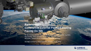 Bartolomeo –
Commercial External Payload Hosting
Facility On ISS
Dr. Per Christian Steimle, Airbus DS GmbH, Space Systems, Bremen, Germany
Ron Dunklee, Airbus DS Space Systems Inc., Houston, Texas
Bill Corley, Teledyne Brown Engineering, Huntsville, Alabama
ISS R&D Conference, Presentation No. 2016-A-3, 12 July 2016
 