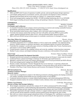 BRIAN ADAM SCHON, M.P.P., M.B.A.
Calle 22 Sur #40-63, Envigado, Colombia
Phone (US): (202) 525- 0162, (Colombia): +57 (300) 807-6530; Email: brian.schon@gmail.com
Qualifications
• MBA and MPP with 10 years of experience in public, private, and non-profit project design experience
• Led multiple global projects in journalism, tourism, and economic development on three continents
• Managed personal blogs and ran social media on a federal U.S. congressional campaign
• Wrote and managed grants ranging from $6,000 - $35,000 including fundraising asks of over $250,000
• Multi-lingual including advanced reading, writing, and speaking in Spanish, Ukrainian, and Russian
EXPERIENCE
PermaBNS Medellin, Colombia
Co-Founder and Co-Director January 2015 - Present
§ Co-founded Colombian-based company aimed at promoting eco-tourism and creating sustainable business,
development, and tourism models in Eastern Antioquia, Colombia.
§ Wrote and drafted initial business plans, budgets, and co-led initial capitol raising presentations.
§ Currently lead strategic partnership meetings and meet with public university SENA to garner public
support, Spanish-language business plan reviews, and raise potential public financial support.
§ Meet with local officials and government agents to coordinate construction of a boutique eco-hotel.
Mary Rose Wilcox for Congress Phoenix, Arizona
Assistant Director of Communications May 2014 - September 2014
§ Led debate preparations for 11 candidate debates as well as acted as the candidate’s key opponent during
practices, drafted responses to questions and attacks, and coordinated logistics for practice and debates.
§ Controlled the campaign’s social media pages inclusive of drafting multiple daily Tweets, Facebook posts,
and emails to a list of nearly 4,000 recipients.
§ Created dynamic content for the campaign website and wrote the candidate’s federal position statements.
§ Drafted 11 press releases and helped coordinate four press conferences with members of local media.
Peace Corps Pyriatyn, Poltavs’ka Oblast, Ukraine
Community and Economic Development Specialist 2013 - 2014 (Evacuated)
§ Designed and delivered seminars on management and project design for Pyriatyn’s mayor and city council.
§ Conducted finance and personal budget workshops for 20 families and small businesses.
§ Managed a regional focus group and strategic planning project for 92 local government and NGO officials.
§ Wrote and managed grants ranging from $6,000 to $35,000.
§ Hosted a weekly web program “Ukraine Through the Eyes of an American,” to promote cultural and
technical exchange between Americans and Ukrainians via discussion about work and life in both nations.
§ President of the Peace Corps Ukraine Business and Economic Development Working Group.
JBS International, Inc. Bethesda, Maryland
Technical Assistance Manager 2012 - 2013
Research Analyst 2010 - 2011
§ Lead writer on comprehensive reports to the federal government evaluating grantees developing coordinated
care models, including mental health recovery-oriented systems of care (ROSC).
§ Conducted statistical analysis to evaluate federal health programs, and crafted and populated SPSS files.
§ Designed evaluation metrics for reviews of Indian Country substance abuse and suicide prevention systems.
Primary Care Progress Cambridge, Massachusetts
Director of Policy and Strategic Initiatives 2011 - 2012
§ Wrote budgets, annotations, and cash flow analyses for $1 million and projected $2 million budgets.
§ Created the organization’s initial fundraising slide presentation, informational brochures, and participated in
fundraising meetings and asks ranging from both in-kind, and monetary asks from $10,000 to $250,000.
§ Directed the organization through a strategic initiative to support medical school curricular reform to align
with the growth and development of patient-centered medical homes throughout the state of Ohio.
§ Met with over a dozen interest groups and political offices in Washington, D.C. and Boston to promote the
organization’s mission and goals, and to cultivate grass-tops networking for the organization’s president.
 
