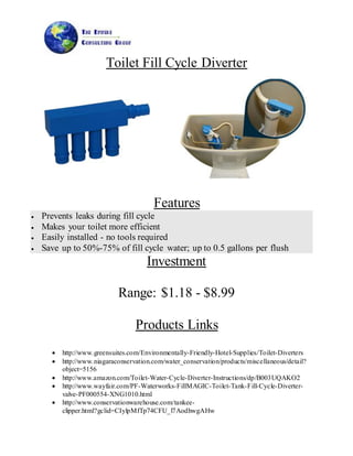 Toilet Fill Cycle Diverter
Features
 Prevents leaks during fill cycle
 Makes your toilet more efficient
 Easily installed - no tools required
 Save up to 50%-75% of fill cycle water; up to 0.5 gallons per flush
Investment
Range: $1.18 - $8.99
Products Links
 http://www.greensuites.com/Environmentally-Friendly-Hotel-Supplies/Toilet-Diverters
 http://www.niagaraconservation.com/water_conservation/products/miscellaneous/detail?
object=5156
 http://www.amazon.com/Toilet-Water-Cycle-Diverter-Instructions/dp/B003UQAKO2
 http://www.wayfair.com/PF-Waterworks-FillMAGIC-Toilet-Tank-Fill-Cycle-Diverter-
valve-PF000554-XNG1010.html
 http://www.conservationwarehouse.com/tankee-
clipper.html?gclid=CIylpMfTp74CFU_l7AodhwgAHw
 