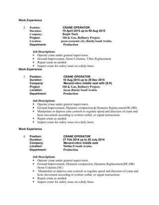 Work Experience
2. Position: CRANE OPERATOR
Duration: 19 April 2015 up to 09 Aug 2015
Company: Surjin Tech
Project: Oil & Gas, Refinery Project.
Location: jazan economic city (Baish) Saudi Arabia.
Department: Production
Job Descriptions
 Operate crane under general supervision.
 Ground Improvement, Stone Columns, Vibro Replacement
 Repair crane as needed.
 Inspect crane for safety issue on a daily basis.
Work Experience
3. Position: CRANE OPERATOR
Duration: 10 Aug 2015 up to 29 Dec 2015
Company: Menard-vibro middle east with (S.K)
Project: Oil & Gas, Refinery Project.
Location: Jazan (Baish) Saudi Arabia.
Department: Production
Job Descriptions
 Operate crane under general supervision.
 Ground Improvement, Dynamic compaction,& Dynamic Replacement(DC,DR)
 Manipulate or depress cane controls to regulate speed and direction of crane and
hoist movement according to written verbal, or signal instructions.
 Repair crane as needed.
 Inspect crane for safety issue on a daily basis.
Work Experience
4. Position: CRANE OPERATOR
Duration: 27 Feb 2014 up to 29 July 2014
Company: Menard-vibro middle east
Location: Yanbu-3 Saudi Arabia.
Department: Production
Job Descriptions
 Operate crane under general supervision.
 Ground Improvement, Dynamic compaction, Dynamic Replacement(DC,DR)
Stone Columns (SC)
 Manipulate or depress cane controls to regulate speed and direction of crane and
hoist movement according to written verbal, or signal instructions.
 Repair crane as needed.
 Inspect crane for safety issue on a daily basis.
 