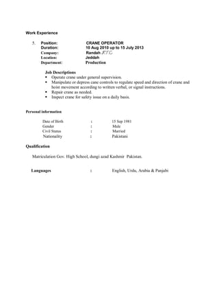 Work Experience
5. Position: CRANE OPERATOR
Duration: 10 Aug 2010 up to 15 July 2013
Company: Randah .
Location: Jeddah
Department: Production
Job Descriptions
 Operate crane under general supervision.
 Manipulate or depress cane controls to regulate speed and direction of crane and
hoist movement according to written verbal, or signal instructions.
 Repair crane as needed.
 Inspect crane for safety issue on a daily basis.
Personal information
Date of Birth : 15 Sep 1981
Gender : Male
Civil Status : Married
Nationality : Pakistani
Qualification
Matriculation Gov. High School, dungi azad Kashmir Pakistan.
Languages : English, Urdu, Arabia & Panjabi
 