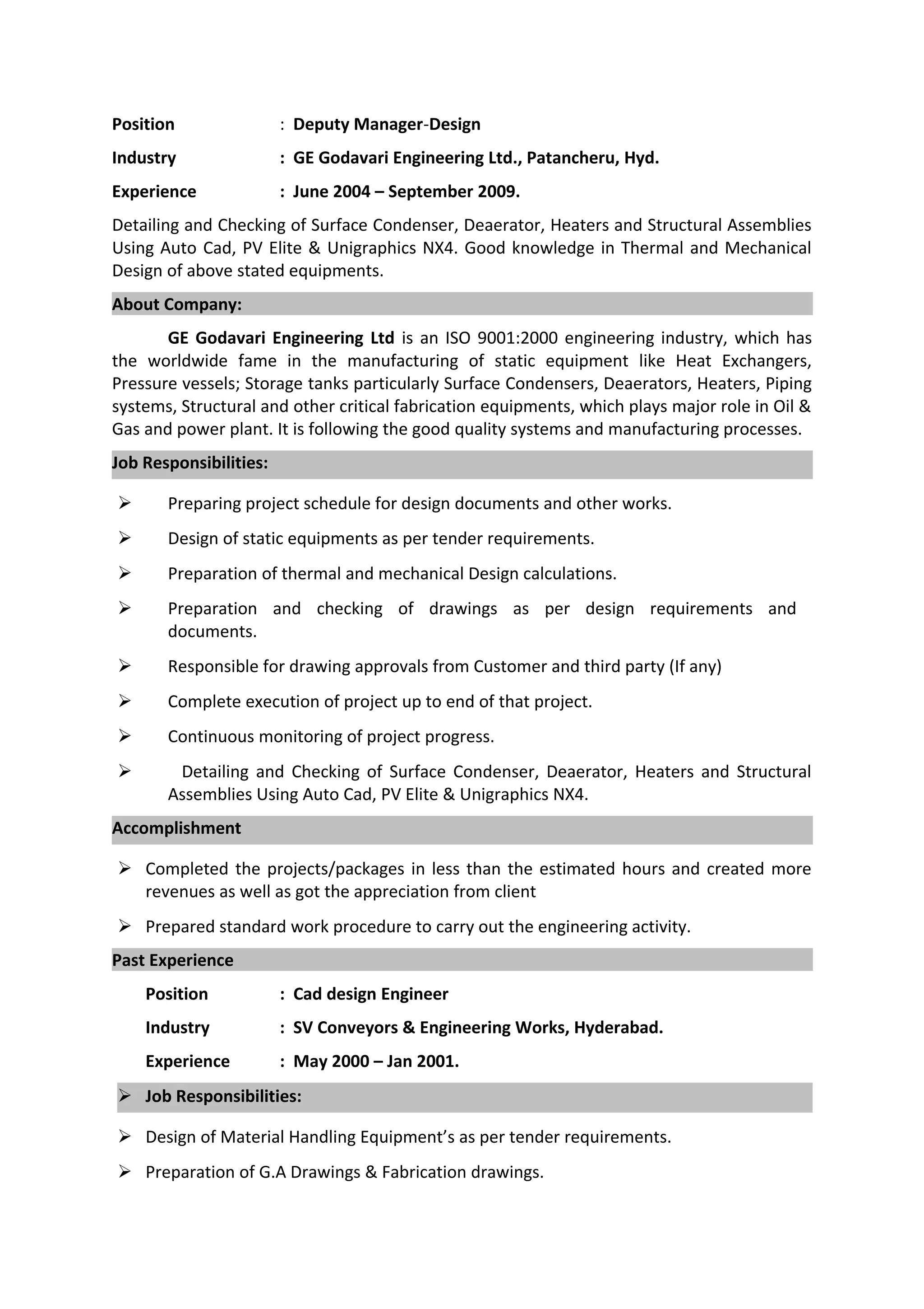 Position : Deputy Manager-Design
Industry : GE Godavari Engineering Ltd., Patancheru, Hyd.
Experience : June 2004 – September 2009.
Detailing and Checking of Surface Condenser, Deaerator, Heaters and Structural Assemblies
Using Auto Cad, PV Elite & Unigraphics NX4. Good knowledge in Thermal and Mechanical
Design of above stated equipments.
About Company:
GE Godavari Engineering Ltd is an ISO 9001:2000 engineering industry, which has
the worldwide fame in the manufacturing of static equipment like Heat Exchangers,
Pressure vessels; Storage tanks particularly Surface Condensers, Deaerators, Heaters, Piping
systems, Structural and other critical fabrication equipments, which plays major role in Oil &
Gas and power plant. It is following the good quality systems and manufacturing processes.
Job Responsibilities:
 Preparing project schedule for design documents and other works.
 Design of static equipments as per tender requirements.
 Preparation of thermal and mechanical Design calculations.
 Preparation and checking of drawings as per design requirements and
documents.
 Responsible for drawing approvals from Customer and third party (If any)
 Complete execution of project up to end of that project.
 Continuous monitoring of project progress.
 Detailing and Checking of Surface Condenser, Deaerator, Heaters and Structural
Assemblies Using Auto Cad, PV Elite & Unigraphics NX4.
Accomplishment
 Completed the projects/packages in less than the estimated hours and created more
revenues as well as got the appreciation from client
 Prepared standard work procedure to carry out the engineering activity.
Past Experience
Position : Cad design Engineer
Industry : SV Conveyors & Engineering Works, Hyderabad.
Experience : May 2000 – Jan 2001.
 Job Responsibilities:
 Design of Material Handling Equipment’s as per tender requirements.
 Preparation of G.A Drawings & Fabrication drawings.
 