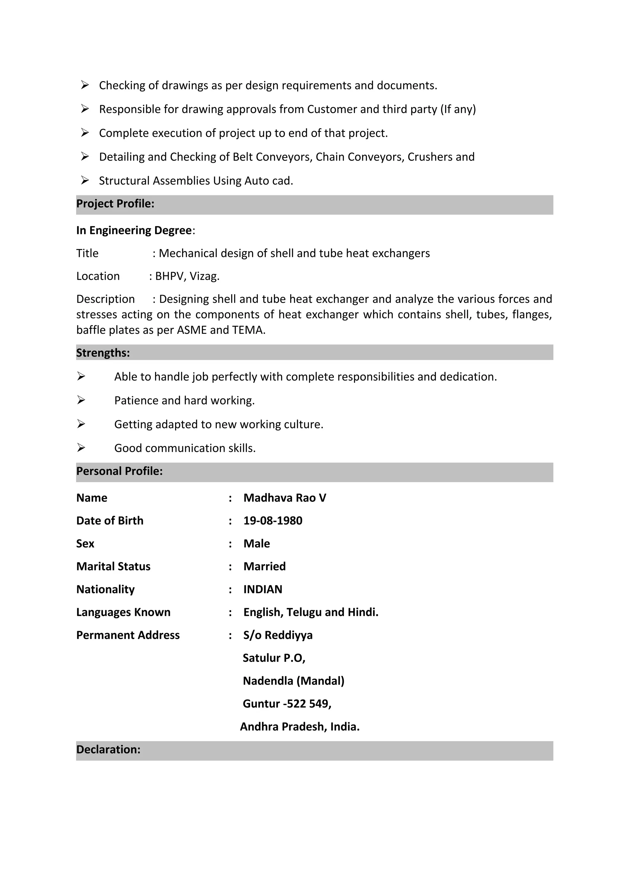 Checking of drawings as per design requirements and documents.
 Responsible for drawing approvals from Customer and third party (If any)
 Complete execution of project up to end of that project.
 Detailing and Checking of Belt Conveyors, Chain Conveyors, Crushers and
 Structural Assemblies Using Auto cad.
Project Profile:
In Engineering Degree:
Title : Mechanical design of shell and tube heat exchangers
Location : BHPV, Vizag.
Description : Designing shell and tube heat exchanger and analyze the various forces and
stresses acting on the components of heat exchanger which contains shell, tubes, flanges,
baffle plates as per ASME and TEMA.
Strengths:
 Able to handle job perfectly with complete responsibilities and dedication.
 Patience and hard working.
 Getting adapted to new working culture.
 Good communication skills.
Personal Profile:
Name : Madhava Rao V
Date of Birth : 19-08-1980
Sex : Male
Marital Status : Married
Nationality : INDIAN
Languages Known : English, Telugu and Hindi.
Permanent Address : S/o Reddiyya
Satulur P.O,
Nadendla (Mandal)
Guntur -522 549,
Andhra Pradesh, India.
Declaration:
 