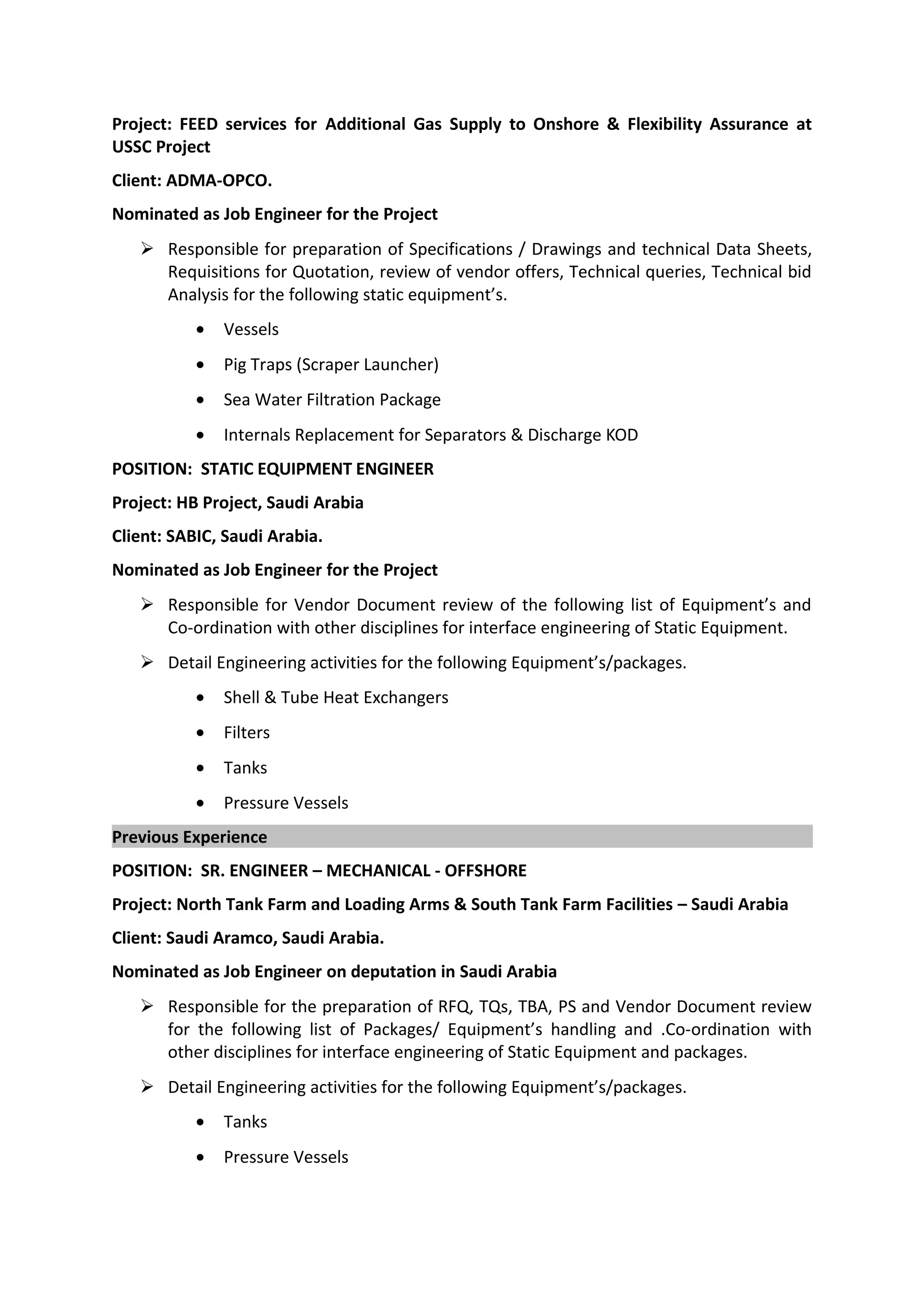 Project: FEED services for Additional Gas Supply to Onshore & Flexibility Assurance at
USSC Project
Client: ADMA-OPCO.
Nominated as Job Engineer for the Project
 Responsible for preparation of Specifications / Drawings and technical Data Sheets,
Requisitions for Quotation, review of vendor offers, Technical queries, Technical bid
Analysis for the following static equipment’s.
• Vessels
• Pig Traps (Scraper Launcher)
• Sea Water Filtration Package
• Internals Replacement for Separators & Discharge KOD
POSITION: STATIC EQUIPMENT ENGINEER
Project: HB Project, Saudi Arabia
Client: SABIC, Saudi Arabia.
Nominated as Job Engineer for the Project
 Responsible for Vendor Document review of the following list of Equipment’s and
Co-ordination with other disciplines for interface engineering of Static Equipment.
 Detail Engineering activities for the following Equipment’s/packages.
• Shell & Tube Heat Exchangers
• Filters
• Tanks
• Pressure Vessels
Previous Experience
POSITION: SR. ENGINEER – MECHANICAL - OFFSHORE
Project: North Tank Farm and Loading Arms & South Tank Farm Facilities – Saudi Arabia
Client: Saudi Aramco, Saudi Arabia.
Nominated as Job Engineer on deputation in Saudi Arabia
 Responsible for the preparation of RFQ, TQs, TBA, PS and Vendor Document review
for the following list of Packages/ Equipment’s handling and .Co-ordination with
other disciplines for interface engineering of Static Equipment and packages.
 Detail Engineering activities for the following Equipment’s/packages.
• Tanks
• Pressure Vessels
 