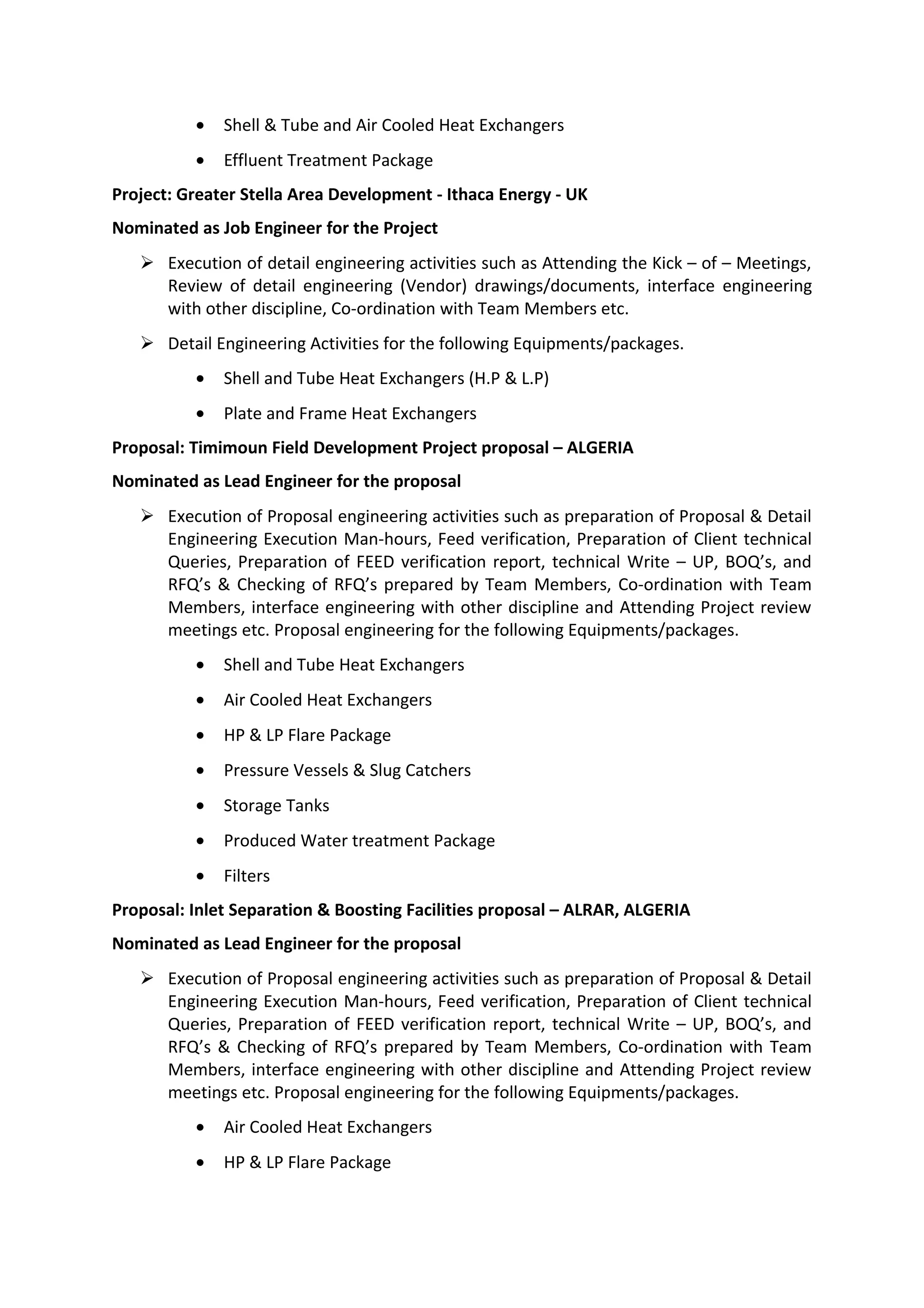 • Shell & Tube and Air Cooled Heat Exchangers
• Effluent Treatment Package
Project: Greater Stella Area Development - Ithaca Energy - UK
Nominated as Job Engineer for the Project
 Execution of detail engineering activities such as Attending the Kick – of – Meetings,
Review of detail engineering (Vendor) drawings/documents, interface engineering
with other discipline, Co-ordination with Team Members etc.
 Detail Engineering Activities for the following Equipments/packages.
• Shell and Tube Heat Exchangers (H.P & L.P)
• Plate and Frame Heat Exchangers
Proposal: Timimoun Field Development Project proposal – ALGERIA
Nominated as Lead Engineer for the proposal
 Execution of Proposal engineering activities such as preparation of Proposal & Detail
Engineering Execution Man-hours, Feed verification, Preparation of Client technical
Queries, Preparation of FEED verification report, technical Write – UP, BOQ’s, and
RFQ’s & Checking of RFQ’s prepared by Team Members, Co-ordination with Team
Members, interface engineering with other discipline and Attending Project review
meetings etc. Proposal engineering for the following Equipments/packages.
• Shell and Tube Heat Exchangers
• Air Cooled Heat Exchangers
• HP & LP Flare Package
• Pressure Vessels & Slug Catchers
• Storage Tanks
• Produced Water treatment Package
• Filters
Proposal: Inlet Separation & Boosting Facilities proposal – ALRAR, ALGERIA
Nominated as Lead Engineer for the proposal
 Execution of Proposal engineering activities such as preparation of Proposal & Detail
Engineering Execution Man-hours, Feed verification, Preparation of Client technical
Queries, Preparation of FEED verification report, technical Write – UP, BOQ’s, and
RFQ’s & Checking of RFQ’s prepared by Team Members, Co-ordination with Team
Members, interface engineering with other discipline and Attending Project review
meetings etc. Proposal engineering for the following Equipments/packages.
• Air Cooled Heat Exchangers
• HP & LP Flare Package
 