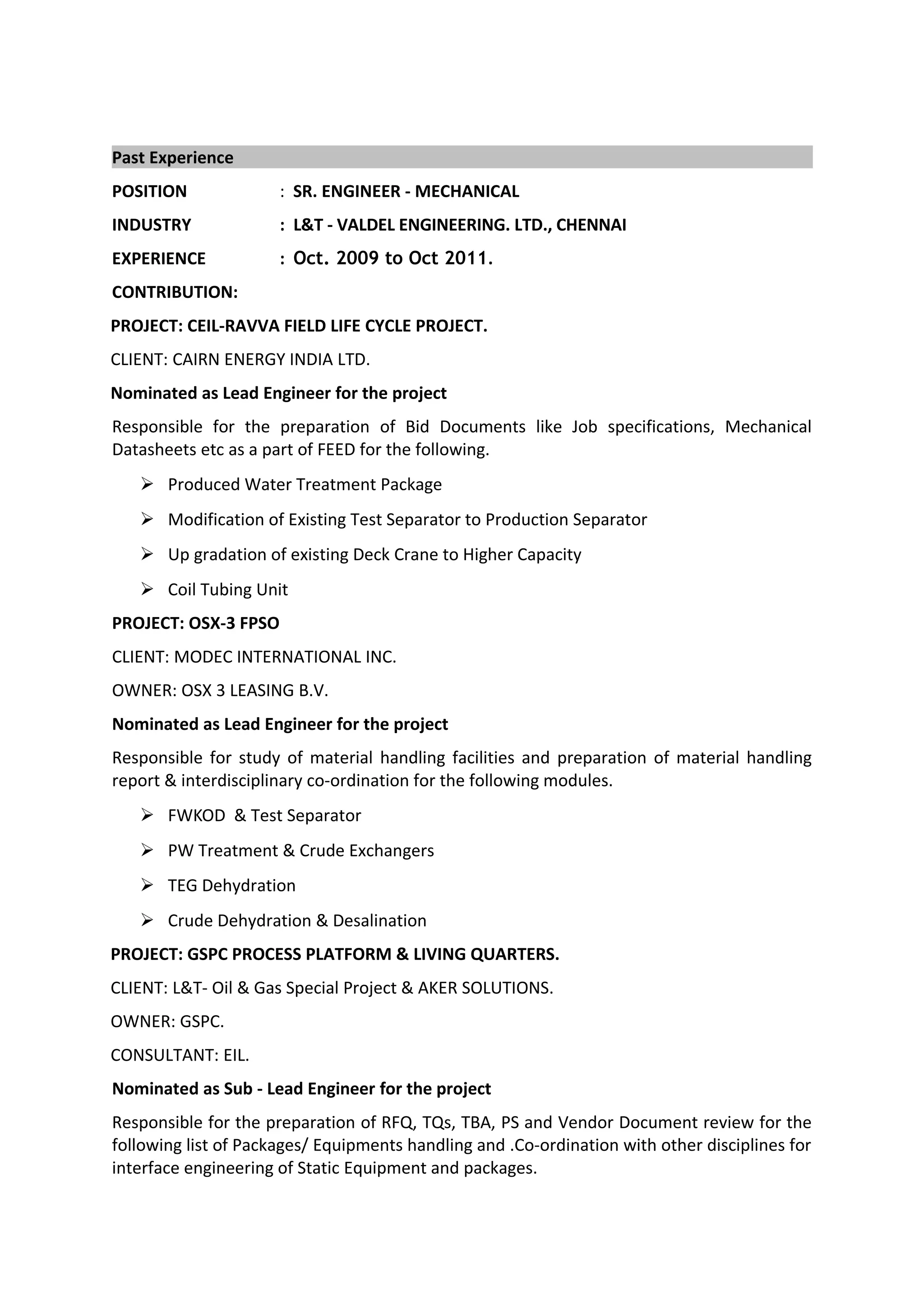 Past Experience
POSITION : SR. ENGINEER - MECHANICAL
INDUSTRY : L&T - VALDEL ENGINEERING. LTD., CHENNAI
EXPERIENCE : Oct. 2009 to Oct 2011.
CONTRIBUTION:
PROJECT: CEIL-RAVVA FIELD LIFE CYCLE PROJECT.
CLIENT: CAIRN ENERGY INDIA LTD.
Nominated as Lead Engineer for the project
Responsible for the preparation of Bid Documents like Job specifications, Mechanical
Datasheets etc as a part of FEED for the following.
 Produced Water Treatment Package
 Modification of Existing Test Separator to Production Separator
 Up gradation of existing Deck Crane to Higher Capacity
 Coil Tubing Unit
PROJECT: OSX-3 FPSO
CLIENT: MODEC INTERNATIONAL INC.
OWNER: OSX 3 LEASING B.V.
Nominated as Lead Engineer for the project
Responsible for study of material handling facilities and preparation of material handling
report & interdisciplinary co-ordination for the following modules.
 FWKOD & Test Separator
 PW Treatment & Crude Exchangers
 TEG Dehydration
 Crude Dehydration & Desalination
PROJECT: GSPC PROCESS PLATFORM & LIVING QUARTERS.
CLIENT: L&T- Oil & Gas Special Project & AKER SOLUTIONS.
OWNER: GSPC.
CONSULTANT: EIL.
Nominated as Sub - Lead Engineer for the project
Responsible for the preparation of RFQ, TQs, TBA, PS and Vendor Document review for the
following list of Packages/ Equipments handling and .Co-ordination with other disciplines for
interface engineering of Static Equipment and packages.
 