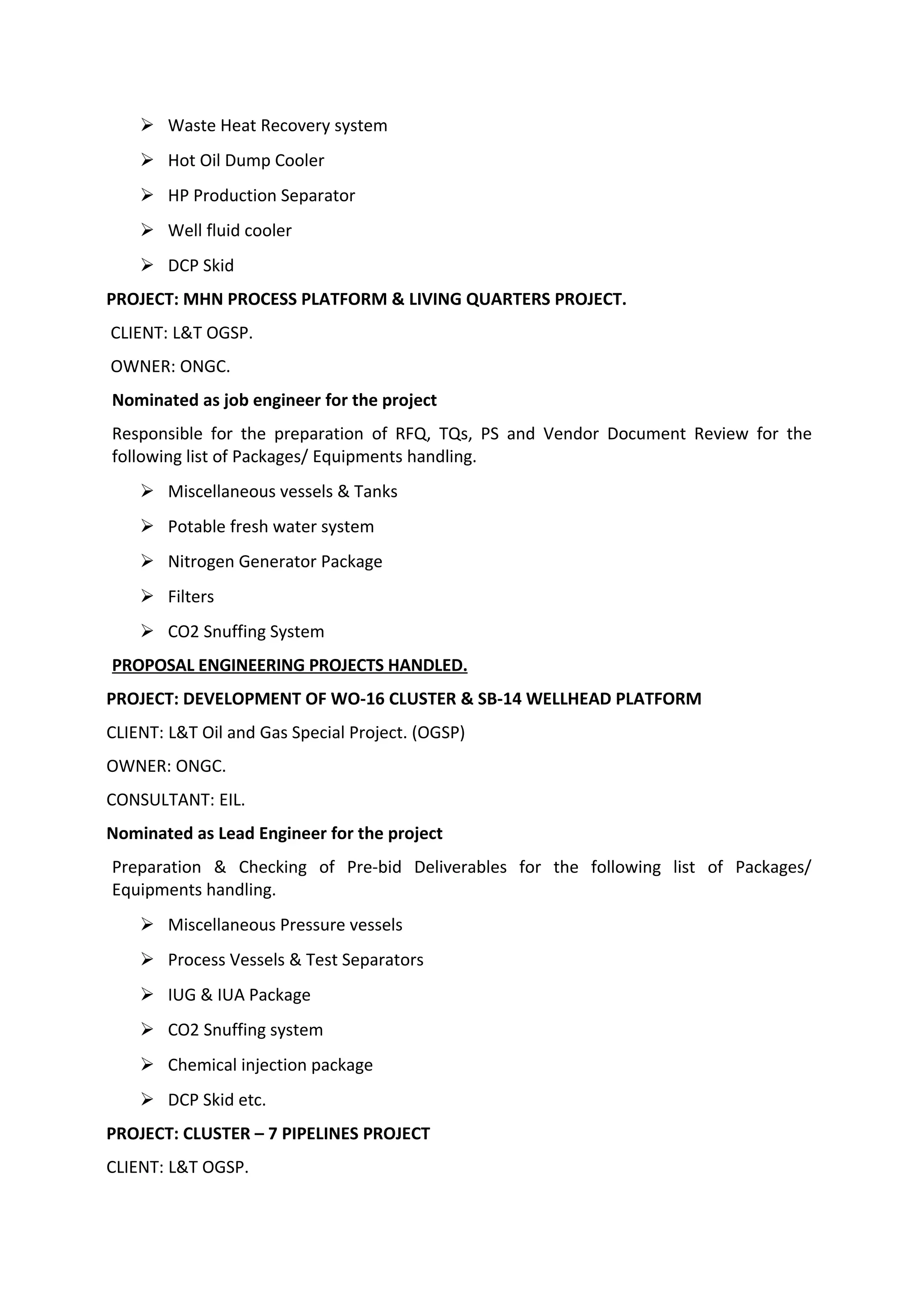  Waste Heat Recovery system
 Hot Oil Dump Cooler
 HP Production Separator
 Well fluid cooler
 DCP Skid
PROJECT: MHN PROCESS PLATFORM & LIVING QUARTERS PROJECT.
CLIENT: L&T OGSP.
OWNER: ONGC.
Nominated as job engineer for the project
Responsible for the preparation of RFQ, TQs, PS and Vendor Document Review for the
following list of Packages/ Equipments handling.
 Miscellaneous vessels & Tanks
 Potable fresh water system
 Nitrogen Generator Package
 Filters
 CO2 Snuffing System
PROPOSAL ENGINEERING PROJECTS HANDLED.
PROJECT: DEVELOPMENT OF WO-16 CLUSTER & SB-14 WELLHEAD PLATFORM
CLIENT: L&T Oil and Gas Special Project. (OGSP)
OWNER: ONGC.
CONSULTANT: EIL.
Nominated as Lead Engineer for the project
Preparation & Checking of Pre-bid Deliverables for the following list of Packages/
Equipments handling.
 Miscellaneous Pressure vessels
 Process Vessels & Test Separators
 IUG & IUA Package
 CO2 Snuffing system
 Chemical injection package
 DCP Skid etc.
PROJECT: CLUSTER – 7 PIPELINES PROJECT
CLIENT: L&T OGSP.
 