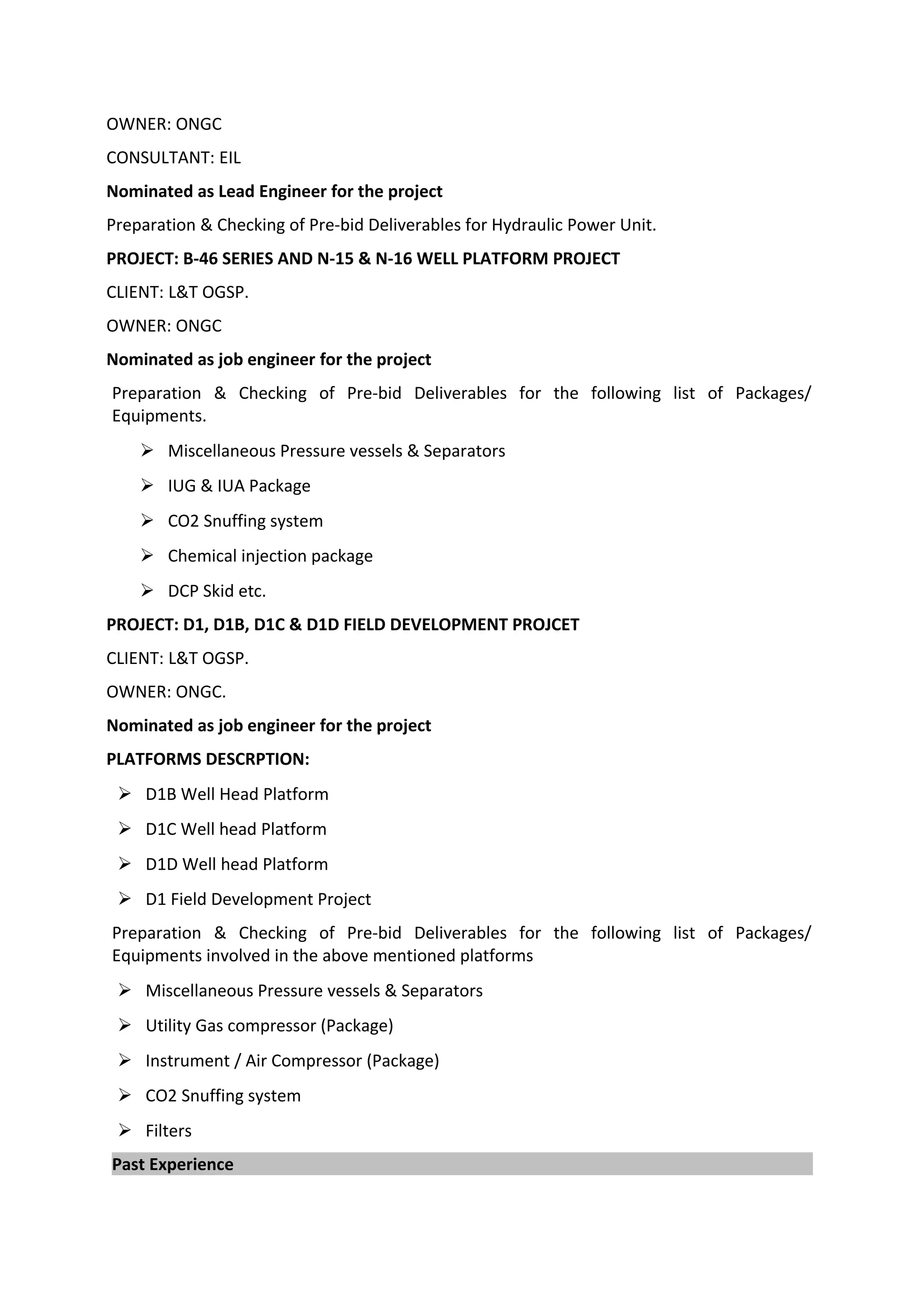 OWNER: ONGC
CONSULTANT: EIL
Nominated as Lead Engineer for the project
Preparation & Checking of Pre-bid Deliverables for Hydraulic Power Unit.
PROJECT: B-46 SERIES AND N-15 & N-16 WELL PLATFORM PROJECT
CLIENT: L&T OGSP.
OWNER: ONGC
Nominated as job engineer for the project
Preparation & Checking of Pre-bid Deliverables for the following list of Packages/
Equipments.
 Miscellaneous Pressure vessels & Separators
 IUG & IUA Package
 CO2 Snuffing system
 Chemical injection package
 DCP Skid etc.
PROJECT: D1, D1B, D1C & D1D FIELD DEVELOPMENT PROJCET
CLIENT: L&T OGSP.
OWNER: ONGC.
Nominated as job engineer for the project
PLATFORMS DESCRPTION:
 D1B Well Head Platform
 D1C Well head Platform
 D1D Well head Platform
 D1 Field Development Project
Preparation & Checking of Pre-bid Deliverables for the following list of Packages/
Equipments involved in the above mentioned platforms
 Miscellaneous Pressure vessels & Separators
 Utility Gas compressor (Package)
 Instrument / Air Compressor (Package)
 CO2 Snuffing system
 Filters
Past Experience
 