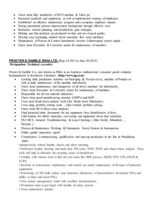  I have done fully installation of HCH machine & Video jet.
 Increased standards and regulations, as well as implemented training of employees.
 Established an effective maintenance program and a company employee manual.
 Strong operational process improvement background through effective cost.
 Reduction, tactical planning, and productivity gain strategies.
 Making sure that products are produced on time and are of good quality.
 Develop easy packaging method (Semi automatic flow wrap machine).
 Maintenance of Process & Control Instruments Inverter Uninterrupted power supply .
 I have done Preventive & Corrective action for maintenance of machines.
PROCTER & GAMBLE INDIA LTD. (Sep-14-2011 to June-30-2015)
Designation: Technical executive
Procter & Gamble Co., also known as P&G, is an American multinational consumer goods company
headquartered in downtown Cincinnati. (http://www.pg.com)
 Looking daily production activities on Packaging & Manufacturing machine of Pamper as
well as daily maintenance of the machine individually.
 I have done maintenance and changeover of all above machines for individually.
 I have done Preventive & Corrective action for maintenance of machines.
 Responsible for all raw material utilization.
 I have done good manufacturing practice (GMP's) and SOP.
 I was used break down analysis tools-Like Break down Elimination.
 I was using problem solving tools ...Like-Unified problem solving.
 I have done RCA (Root cause analysis).
 I had prepared entire documents for my equipment (loss identification of loss).
 I did kaizens for efforts reduction, cost saving and unplanned down time reduction.
 PLC DCS , General Troubleshooting & Loop Checking ( Allen bredly ,Mitsubishi ,
Siemens ).
 Process & Maintenance Working All Instuments Server System & Automations.
 Online quality inspection expert.
 Construction, Commissioning, qualification and start-up production in the line in Mandideep
plant.
manufacturing related Quality checks and alerts reporting.
• Performed trouble shooting and made their PM cards, WHY–WHY and where-where analysis. These
tools will help to eliminate the recurring issues or breakdown.
• Familiar with various tools to find the root cause like BDE process, MQM, WPI, UPS, 6W2H &
ECRS.
• Involved in Autonomous maintenance and carried out annual maintenance of all types of industrial
equipments.
• Knowledge of AM skills (minor stop reduction, elimination of abnormalities) developed OPLs and
ability to share and teach OPLs.
• Face various management Audit with excellent documentation.
• Production meet as per target with Quality & safety systems.
• Team maintenance planner.
 