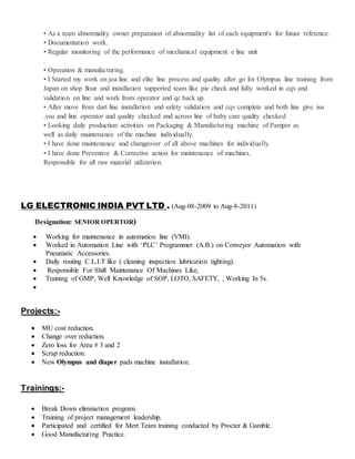• As a team abnormality owner preparation of abnormality list of each equipment's for future reference.
• Documentation work.
• Regular monitoring of the performance of mechanical equipment e line unit
.
• Operation & manufacturing.
• I Started my work on joa line and elite line process and quality after go for Olympus line training from
Japan on shop flour and installation supported team like pie check and fully worked in cqv and
validation on line and work from operator and qc back up.
• After move from dart line installation and safety validation and cqv complete and both line give isu
,vsu and line operator and quality checked and across line of baby care quality checked
• Looking daily production activities on Packaging & Manufacturing machine of Pamper as
well as daily maintenance of the machine individually.
• I have done maintenance and changeover of all above machines for individually.
• I have done Preventive & Corrective action for maintenance of machines.
Responsible for all raw material utilization.
LG ELECTRONIC INDIA PVT LTD . (Aug-08-2009 to Aug-8-2011)
Designation: SENIOR OPERTOR)
 Working for maintenance in automation line (VMI).
 Worked in Automation Line with ‘PLC’ Programmer (A.B.) on Conveyor Automation with
Pneumatic Accessories.
 Daily routing C.L.I.T like ( cleaning inspection lubrication tighting).
 Responsible For Shift Maintenance Of Machines Like,
 Training of GMP, Well Knowledge of SOP, LOTO, SAFETY, , Working In 5s.

Projects:-
 MU cost reduction.
 Change over reduction.
 Zero loss for Area # 3 and 2
 Scrap reduction.
 New Olympus and diaper pads machine installation.
Trainings:-
 Break Down elimination program.
 Training of project management leadership.
 Participated and certified for Mert Team training conducted by Procter & Gamble.
 Good Manufacturing Practice.
 