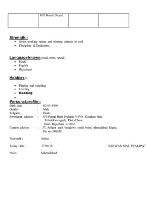 M.P Board Bhopal
Strength:-
 Smart working nature and winning attitude as well.
 Discipline & Dedication.
Languageknown (read, write, speak)
 Hindi.
 English.
 Rajasthani
Hobbies:-
 Playing and watching
 Learning
 Reading

Personalprofile:-
Birth date : 02-05-1990
Gender : Male
Religion : Hindu
Permanent address : S/0 Prama Ram Prajapat V.P.O.-Khudera Bara
Tehsil-Ratangarh, Dist.-Churu
State- Rajasthan 331022
Current address : 37, Arihant kutir banglows south bopal Ahmedabad Gujrat.
Pin no-380058
Nationality Indian
Today Date : 27/06/16 SANWAR MAL PRAJAPAT
Place- Adhmedabad
 