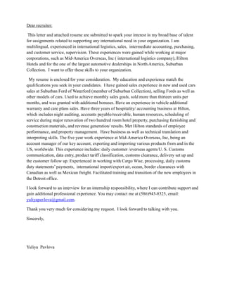 Dear recruiter:
This letter and attached resume are submitted to spark your interest in my broad base of talent
for assignments related to supporting any international need in your organization. I am
multilingual, experienced in international logistics, sales, intermediate accounting, purchasing,
and customer service, supervision. These experiences were gained while working at major
corporations, such as Mid-America Overseas, Inc ( international logistics company), Hilton
Hotels and for the one of the largest automotive dealerships in North America, Suburban
Collection. I want to offer these skills to your organization.
My resume is enclosed for your consideration. My education and experience match the
qualifications you seek in your candidates. I have gained sales experience in new and used cars
sales at Suburban Ford of Waterford (member of Suburban Collection), selling Fords as well as
other models of cars. Used to achieve monthly sales goals, sold more than thirteen units per
months, and was granted with additional bonuses. Have an experience in vehicle additional
warranty and care plans sales. Have three years of hospitality/ accounting business at Hilton,
which includes night auditing, accounts payable/receivable, human resources, scheduling of
service during major renovation of two hundred room hotel property, purchasing furnishing and
construction materials, and revenue generation/ results. Met Hilton standards of employee
performance, and property management. Have business as well as technical translation and
interpreting skills. The five year work experience at Mid-America Overseas, Inc, being an
account manager of our key account, exporting and importing various products from and in the
US, worldwide. This experience includes: daily customer /overseas agents/U. S. Customs
communication, data entry, product tariff classification, customs clearance, delivery set up and
the customer follow up. Experienced in working with Cargo Wise, processing, daily customs
duty statements’ payments, international import/export air, ocean, border clearances with
Canadian as well as Mexican freight. Facilitated training and transition of the new employees in
the Detroit office.
I look forward to an interview for an internship responsibility, where I can contribute support and
gain additional professional experience. You may contact me at (586)943-8325, email:
yuliyapavlova@gmail.com.
Thank you very much for considering my request. I look forward to talking with you.
Sincerely,
Yuliya Pavlova
 