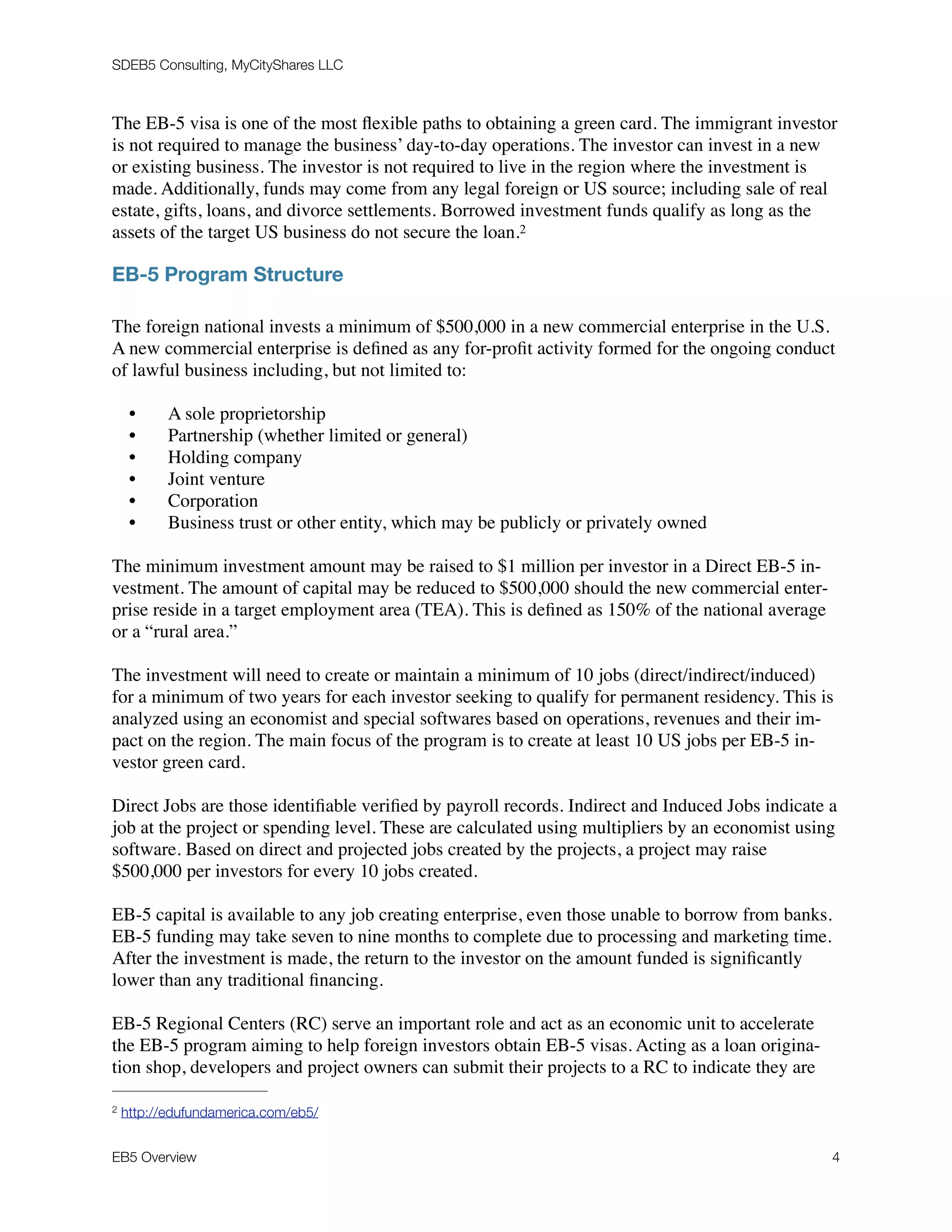 SDEB5 Consulting, MyCityShares LLC
The EB-5 visa is one of the most ﬂexible paths to obtaining a green card. The immigrant investor
is not required to manage the business’ day-to-day operations. The investor can invest in a new
or existing business. The investor is not required to live in the region where the investment is
made. Additionally, funds may come from any legal foreign or US source; including sale of real
estate, gifts, loans, and divorce settlements. Borrowed investment funds qualify as long as the
assets of the target US business do not secure the loan.2
EB-5 Program Structure
The foreign national invests a minimum of $500,000 in a new commercial enterprise in the U.S.
A new commercial enterprise is deﬁned as any for-proﬁt activity formed for the ongoing conduct
of lawful business including, but not limited to:
• A sole proprietorship
• Partnership (whether limited or general)
• Holding company
• Joint venture
• Corporation
• Business trust or other entity, which may be publicly or privately owned
The minimum investment amount may be raised to $1 million per investor in a Direct EB-5 in-
vestment. The amount of capital may be reduced to $500,000 should the new commercial enter-
prise reside in a target employment area (TEA). This is deﬁned as 150% of the national average
or a “rural area.”
The investment will need to create or maintain a minimum of 10 jobs (direct/indirect/induced)
for a minimum of two years for each investor seeking to qualify for permanent residency. This is
analyzed using an economist and special softwares based on operations, revenues and their im-
pact on the region. The main focus of the program is to create at least 10 US jobs per EB-5 in-
vestor green card.
Direct Jobs are those identiﬁable veriﬁed by payroll records. Indirect and Induced Jobs indicate a
job at the project or spending level. These are calculated using multipliers by an economist using
software. Based on direct and projected jobs created by the projects, a project may raise
$500,000 per investors for every 10 jobs created.
EB-5 capital is available to any job creating enterprise, even those unable to borrow from banks.
EB-5 funding may take seven to nine months to complete due to processing and marketing time.
After the investment is made, the return to the investor on the amount funded is signiﬁcantly
lower than any traditional ﬁnancing.
EB-5 Regional Centers (RC) serve an important role and act as an economic unit to accelerate
the EB-5 program aiming to help foreign investors obtain EB-5 visas. Acting as a loan origina-
tion shop, developers and project owners can submit their projects to a RC to indicate they are
http://edufundamerica.com/eb5/2
EB5 Overview	 "4
 