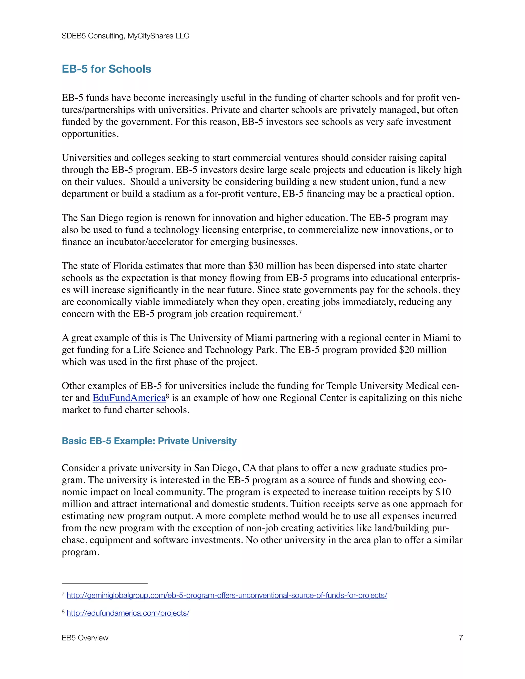 SDEB5 Consulting, MyCityShares LLC
EB-5 for Schools
EB-5 funds have become increasingly useful in the funding of charter schools and for proﬁt ven-
tures/partnerships with universities. Private and charter schools are privately managed, but often
funded by the government. For this reason, EB-5 investors see schools as very safe investment
opportunities.
Universities and colleges seeking to start commercial ventures should consider raising capital
through the EB-5 program. EB-5 investors desire large scale projects and education is likely high
on their values. Should a university be considering building a new student union, fund a new
department or build a stadium as a for-proﬁt venture, EB-5 ﬁnancing may be a practical option.
The San Diego region is renown for innovation and higher education. The EB-5 program may
also be used to fund a technology licensing enterprise, to commercialize new innovations, or to
ﬁnance an incubator/accelerator for emerging businesses.
The state of Florida estimates that more than $30 million has been dispersed into state charter
schools as the expectation is that money ﬂowing from EB-5 programs into educational enterpris-
es will increase signiﬁcantly in the near future. Since state governments pay for the schools, they
are economically viable immediately when they open, creating jobs immediately, reducing any
concern with the EB-5 program job creation requirement.7
A great example of this is The University of Miami partnering with a regional center in Miami to
get funding for a Life Science and Technology Park. The EB-5 program provided $20 million
which was used in the ﬁrst phase of the project.
Other examples of EB-5 for universities include the funding for Temple University Medical cen-
ter and EduFundAmerica is an example of how one Regional Center is capitalizing on this niche8
market to fund charter schools.
Basic EB-5 Example: Private University
Consider a private university in San Diego, CA that plans to offer a new graduate studies pro-
gram. The university is interested in the EB-5 program as a source of funds and showing eco-
nomic impact on local community. The program is expected to increase tuition receipts by $10
million and attract international and domestic students. Tuition receipts serve as one approach for
estimating new program output. A more complete method would be to use all expenses incurred
from the new program with the exception of non-job creating activities like land/building pur-
chase, equipment and software investments. No other university in the area plan to offer a similar
program.
http://geminiglobalgroup.com/eb-5-program-offers-unconventional-source-of-funds-for-projects/7
http://edufundamerica.com/projects/8
EB5 Overview	 7
 