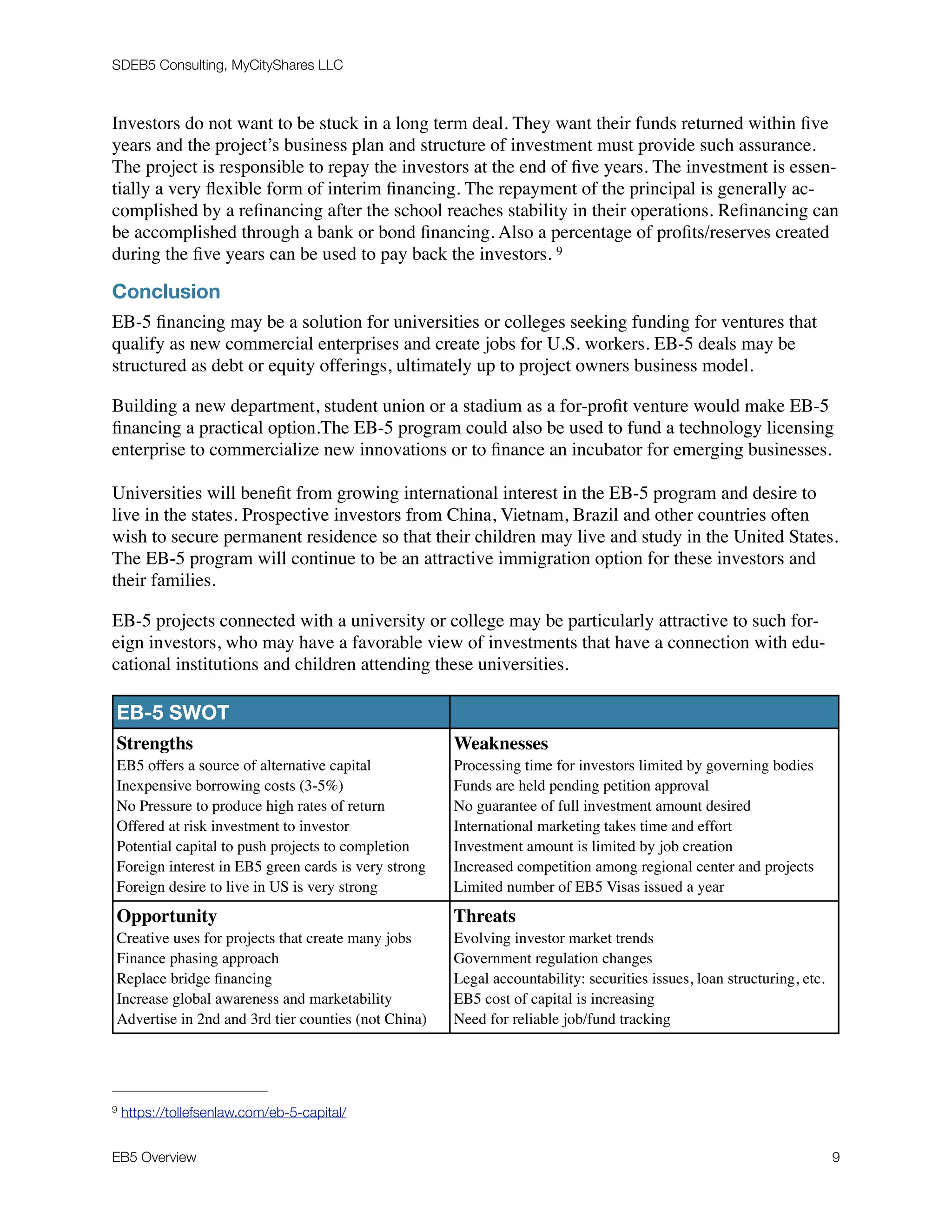 SDEB5 Consulting, MyCityShares LLC
Investors do not want to be stuck in a long term deal. They want their funds returned within ﬁve
years and the project’s business plan and structure of investment must provide such assurance.
The project is responsible to repay the investors at the end of ﬁve years. The investment is essen-
tially a very ﬂexible form of interim ﬁnancing. The repayment of the principal is generally ac-
complished by a reﬁnancing after the school reaches stability in their operations. Reﬁnancing can
be accomplished through a bank or bond ﬁnancing. Also a percentage of proﬁts/reserves created
during the ﬁve years can be used to pay back the investors. 9
Conclusion
EB-5 ﬁnancing may be a solution for universities or colleges seeking funding for ventures that
qualify as new commercial enterprises and create jobs for U.S. workers. EB-5 deals may be
structured as debt or equity offerings, ultimately up to project owners business model.
Building a new department, student union or a stadium as a for-proﬁt venture would make EB-5
ﬁnancing a practical option.The EB-5 program could also be used to fund a technology licensing
enterprise to commercialize new innovations or to ﬁnance an incubator for emerging businesses.
Universities will beneﬁt from growing international interest in the EB-5 program and desire to
live in the states. Prospective investors from China, Vietnam, Brazil and other countries often
wish to secure permanent residence so that their children may live and study in the United States.
The EB-5 program will continue to be an attractive immigration option for these investors and
their families.
EB-5 projects connected with a university or college may be particularly attractive to such for-
eign investors, who may have a favorable view of investments that have a connection with edu-
cational institutions and children attending these universities.
EB-5 SWOT
Strengths
EB5 offers a source of alternative capital
Inexpensive borrowing costs (3-5%)
No Pressure to produce high rates of return
Offered at risk investment to investor
Potential capital to push projects to completion
Foreign interest in EB5 green cards is very strong
Foreign desire to live in US is very strong
Weaknesses
Processing time for investors limited by governing bodies
Funds are held pending petition approval
No guarantee of full investment amount desired
International marketing takes time and effort
Investment amount is limited by job creation
Increased competition among regional center and projects
Limited number of EB5 Visas issued a year
Opportunity
Creative uses for projects that create many jobs
Finance phasing approach
Replace bridge ﬁnancing
Increase global awareness and marketability
Advertise in 2nd and 3rd tier counties (not China)
Threats
Evolving investor market trends
Government regulation changes
Legal accountability: securities issues, loan structuring, etc.
EB5 cost of capital is increasing
Need for reliable job/fund tracking
https://tollefsenlaw.com/eb-5-capital/9
EB5 Overview	 9
 