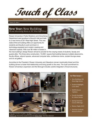 In This Issue—
 New Building: 301
West High Street
 Student Highlight:
Lucia Allen
 MAPR Alumni
Updates
 Faculty Spotlight:
Dr. Alison Novak
 Spring Semester
Course Offerings
 Mentor Night 2015
 Find the Graduate
Resource Room
Rowan University’s Public Relations and Advertising
Department said goodbye to Bozorth Hall and hello
to a new home at 301 West High Street. This new
state-of-the-art building offers an opportunity for
students and faculty to work and learn in
technology-equipped and modern meeting and
classroom spaces. With over $6 million invested in
the new building’s design Rowan strived to provide for the varying needs of students, faculty and
guests alike. The three-story construction, 15,000+ square-foot building features multiple classrooms,
faculty offices, adjunct spaces, advanced computer labs, conference rooms, student lounge areas
and an art gallery.
According to the President, Rowan University and Glassboro remain inextricably linked and this
building serves to foster that relationship and bring growth to the area. The dual commitment to
Rowan University’s expansion and the Borough includes careful integration of local structures.
News About the Rowan University Graduate Public Relations Program
Touch of Class
Volume 23, Issue 1 Fall 2015
New Year; New Building
PR and Advertising Moves to 301 West High Street
Top Left: First floor art gallery Top Right: Building entrance walkway
Bottom Left: Second floor student lounge area Bottom Right: Third floor classroom
 