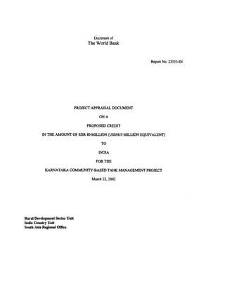 Document of 
The World Bank 
Report No: 23555-IN 
PROJECT APPRAISAL DOCUMENT 
ON A 
PROPOSED CREDIT 
IN THE AMOUNT OF SDR 80 MILLION (US$98.9 MILLION EQUIVALENT) 
TO 
INDIA 
FOR THE 
KARNATAKA COMMUNITY-BASED TANK MANAGEMENT PROJECT 
March 22, 2002 
Rural Development Sector Unit 
India Country Unit 
South Asia Regional Office 
 