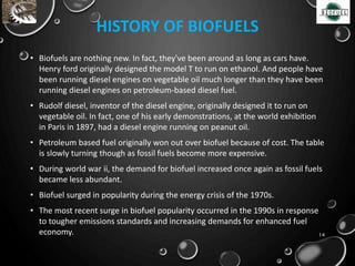 HISTORY OF BIOFUELS
• Biofuels are nothing new. In fact, they've been around as long as cars have.
Henry ford originally designed the model T to run on ethanol. And people have
been running diesel engines on vegetable oil much longer than they have been
running diesel engines on petroleum-based diesel fuel.
• Rudolf diesel, inventor of the diesel engine, originally designed it to run on
vegetable oil. In fact, one of his early demonstrations, at the world exhibition
in Paris in 1897, had a diesel engine running on peanut oil.
• Petroleum based fuel originally won out over biofuel because of cost. The table
is slowly turning though as fossil fuels become more expensive.
• During world war ii, the demand for biofuel increased once again as fossil fuels
became less abundant.
• Biofuel surged in popularity during the energy crisis of the 1970s.
• The most recent surge in biofuel popularity occurred in the 1990s in response
to tougher emissions standards and increasing demands for enhanced fuel
economy. 14
 