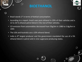 • Brazil stands 1st in terms of biofuel consumption.
• According to a report, brazil uses pure ethanol in 20% of their vehicles and a
22 to 26 % ethanol-petrol blend in the rest of their vehicles.
• CO emission from automobiles decreased from 50g/km in 1980 to 5.8g/km in
1995
• The USA and Australia use a 10% ethanol blend.
• India is 4th largest producer and the government mandated the use of a 5%
ethanol blend in petrol sold in nine sugarcane producing states.
29
BIOETHANOL
 