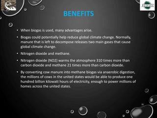 • When biogas is used, many advantages arise.
• Biogas could potentially help reduce global climate change. Normally,
manure that is left to decompose releases two main gases that cause
global climate change.
• Nitrogen dioxide and methane.
• Nitrogen dioxide (NO2) warms the atmosphere 310 times more than
carbon dioxide and methane 21 times more than carbon dioxide.
• By converting cow manure into methane biogas via anaerobic digestion,
the millions of cows in the united states would be able to produce one
hundred billion kilowatt hours of electricity, enough to power millions of
homes across the united states.
BENEFITS
35
 