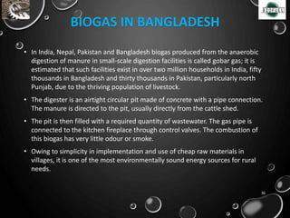 BIOGAS IN BANGLADESH
• In India, Nepal, Pakistan and Bangladesh biogas produced from the anaerobic
digestion of manure in small-scale digestion facilities is called gobar gas; it is
estimated that such facilities exist in over two million households in India, fifty
thousands in Bangladesh and thirty thousands in Pakistan, particularly north
Punjab, due to the thriving population of livestock.
• The digester is an airtight circular pit made of concrete with a pipe connection.
The manure is directed to the pit, usually directly from the cattle shed.
• The pit is then filled with a required quantity of wastewater. The gas pipe is
connected to the kitchen fireplace through control valves. The combustion of
this biogas has very little odour or smoke.
• Owing to simplicity in implementation and use of cheap raw materials in
villages, it is one of the most environmentally sound energy sources for rural
needs.
36
 