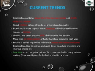 CURRENT TRENDS
• Biodiesel accounts for about 3% of the German market and 0.15%
of the U.S. Market.
• About 1 billion gallons of biodiesel are produced annually.
• Bioethanol is more popular in the Americas while biodiesel is more
popular in Europe.
• The U.S. And brazil produce 87% of the world's fuel ethanol.
• More than 22 billion gallons of fuel ethanol are produced each year.
• Ethanol is added to gasoline to improve octane and reduce emissions.
• Biodiesel is added to petroleum-based diesel to reduce emissions and
improve engine life.
• Concerns about the global price of food have resulted in many nations
revising (downward) plans for biofuel production and use.
42
 