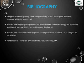 BIBLIOGRAPHY
• Greg pahl. Biodiesel: growing a new energy economy. 2007. Chelsea green publishing
company, white rive junction, VT.
• Biofuels for transport: global potential and implications for sustainable energy and agriculture.
Worldwatch institute. 2007. Camden high street, london, UK.
• Biofuels for sustainable rural development and empowerment of women. 2009. Energia. The
netherlands.
• Vandana shiva. Soil not oil. 2008. South end press, cambridge, MA.
46
 
