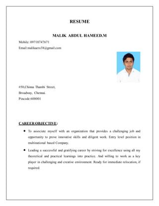 RESUME
MALIK ABDUL HAMEED.M
Mobile: 09710747671
Email:malikaero38@gmail.com
#50,Chinna Thambi Street,
Broadway, Chennai.
Pincode:600001
CAREER OBJECTIVE:
 To associate myself with an organization that provides a challenging job and
opportunity to prove innovative skills and diligent work. Entry level position in
multinational based Company.
 Leading a successful and gratifying career by striving for excellence using all my
theoretical and practical learnings into practice. And willing to work as a key
player in challenging and creative environment. Ready for immediate relocation, if
required.
 