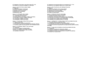 8.7 Integration of wind farms in the power supply (PO 12.3).
8.8 Example of an electrical installation of a wind farm.
Module 9: EXPLOITATION IN WIND FARMS.
9.1 Objectives.
9.2 Model of exploitation of wind farms.
9.3 Operation of control in wind farms.
9.4 Remote control of wind farms
9.5 Maintenance of wind farms.
9.6 Maintenance costs.
Module 10: OFFSHORE WIND FARMS.
10.1 Introduction offshore wind farms.
10.2 Current Market of wind farms.
10.3 Development and processing of offshore wind farms.
10.4 Evacuation of energy in offshore wind farms.
10.5 Technology of offshore wind farms.
10.6 Exploitation of offshore wind farms.
Module 11: RULES AND LEGISLATION wind farms.
11.1 Rules on wind farms.
11.2 Administrative procedure for wind farms.
11.3 Procedure for access to transmission and distribution networks.
11.4 Economic system of power generation from renewable sources.
Module 12: ECONOMIC VIABILITY from wind power.
12.1 Introduction.
12.2 Economic Viability of isolated facilities.
Example 12.3 feasibility of an isolated wind farm.
12.4 Economic viability facilities mains connection.
12.5 Example of a wind farm.
8.7Integración de los parques eólicos en la red eléctrica (P.O. 12.3).
8.8Ejemplo de una instalación eléctrica de un parque eólico.
Modulo 9: EXPLOTACIÓN EN LOS PARQUES EÓLICOS.
9.1Objetivos.
9.2Modelo de explotación de los parques eólicos.
9.3Operación de control en los parques eólicos.
9.4Telecontrol de los parques eólicos
9.5Mantenimiento de los parques eólicos.
9.6Costes de mantenimiento.
Modulo 10: PARQUES EÓLICOS OFFSHORE.
10.1Introducción parques eólicos OFFSHORE.
10.2Mercado Actual de los parques eólicos.
10.3Desarrollo y tramitación de los parques eólicos OFFSHORE.
10.4Evacuación de la energía en los parques eólicos OFFSHORE.
10.5Tecnología de los parques eólicos OFFSHORE.
10.6Explotación de los parques eólicos OFFSHORE.
Modulo 11: NORMATIVA Y LEGISLACIÓN EN INSTALACIONES EÓLICAS.
11.1 Normativa relativa a los parques eólicos.
11.2Procedimiento administrativo de los parques eólicos.
11.3Procedimiento de acceso a las redes de transporte y distribución.
11.4Régimen económico de generación de energía eléctrica a partir de fuentes
renovables.
Modulo 12: VIABILIDAD ECONOMICA EN INSTALACIONES EÓLICAS.
12.1Introducción.
12.2Viabilidad Económica de instalaciones aisladas.
12.3Ejemplo de viabilidad de una instalación eólica aislada.
12.4Viabilidad Económica de instalaciones de conexión a red eléctrica.
12.5Ejemplo de un parque eólico.
 