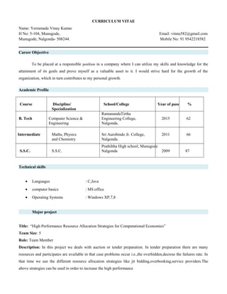 CURRICULUM VITAE
Name: Yerramada Vinay Kumar
H No: 5-104, Munugode, Email: vinnu582@gmail.com
Munugode, Nalgonda- 508244. Mobile No: 91 9542218582
Career Objective
To be placed at a responsible position in a company where I can utilize my skills and knowledge for the
attainment of its goals and prove myself as a valuable asset to it. I would strive hard for the growth of the
organization, which in turn contributes to my personal growth.
Academic Profile
Course Discipline/
Specialization
School/College Year of pass %
B. Tech Computer Science &
Engineering
RamanandaTirtha
Engineering College,
Nalgonda.
2015 62
Intermediate Maths, Physics
and Chemistry
Sri Aurobindo Jr. College,
Nalgonda.
2011 66
S.S.C. S.S.C.
Prathibha High school, Munugode
Nalgonda 2009 87
Technical skills
• Languages : C,Java
• computer basics : MS office
• Operating Systems : Windows XP,7,8
Major project
Title: “High Performance Resource Allocation Strategies for Computational Economies”
Team Size: 5
Role: Team Member
Description: In this project we deals with auction or tender preparation. In tender preparation there are many
resources and participates are available in that case problems occur i.e.,the overbidden,decrese the failures rate. In
that time we use the different resource allocation strategies like jit bidding,overbooking,service providers.The
above strategies can be used in order to increase the high performance
 