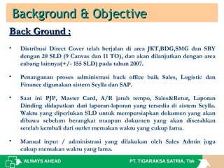 Background & ObjectiveBackground & Objective
Back Ground :Back Ground :
• Distribusi Direct Cover telah berjalan di area JKT,BDG,SMG dan SBY
dengan 20 SLD (9 Canvas dan 11 TO), dan akan dilanjutkan dengan area
cabang lainnya(+/- 155 SLD) pada tahun 2007.
• Penanganan proses administrasi back office baik Sales, Logistic dan
Finance digunakan sistem Scylla dan SAP.
• Saat ini PJP, Master Card, A/R jatuh tempo, Sales&Retur, Laporan
Dinding didapatkan dari laporan-laporan yang tersedia di sistem Scylla.
Waktu yang diperlukan SLD untuk mempersiapkan dokumen yang akan
dibawa sebelum berangkat maupun dokumen yang akan diserahkan
setelah kembali dari outlet memakan waktu yang cukup lama.
• Manual input / administrasi yang dilakukan oleh Sales Admin juga
cukup memakan waktu yang lama.
 