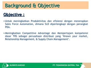 Background & ObjectiveBackground & Objective
Objective :Objective :
• Untuk meningkatkan Produktivitas dan efisiensi dengan menerapkan
Sales Force Automation, dimana SLD diperlengkapi dengan perangkat
PDA.
• Meningkatkan Competitive Advantage dan Mempertajam kompetensi
dasar TRS sebagai perusahaan distribusi yang ‘Known your market,
Relationship Management, & Supply Chain Management’.
 