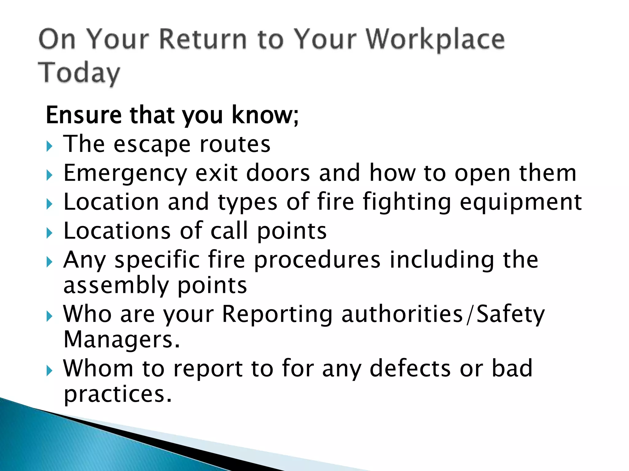 Ensure that you know;
 The escape routes
 Emergency exit doors and how to open them
 Location and types of fire fighting equipment
 Locations of call points
 Any specific fire procedures including the
assembly points
 Who are your Reporting authorities/Safety
Managers.
 Whom to report to for any defects or bad
practices.
 