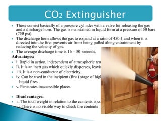 CO2 Extinguisher
 These consist basically of a pressure cylinder with a valve for releasing the gas
and a discharge horn. The gas is maintained in liquid form at a pressure of 50 bars
(750 psi).
 The discharge horn allows the gas to expand at a ratio of 450:1 and when it is
directed into the fire, prevents air from being pulled along entrainment by
reducing the velocity of gas.
 The average discharge time is 16 – 30 seconds.
Advantages:
 i. Rapid in action, independent of atmospheric temperature.
 Ii. It is an inert gas which quickly disperses, leaving no trace.
 iii. It is a non-conductor of electricity.
 iv. Can be used in the incipient (first) stage of highly flammable
liquid fires.
 v. Penetrates inaccessible places
 Disadvantages:
 i. The total weight in relation to the contents is considerable
 ii. There is no visible way to check the contents
 