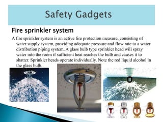 Fire sprinkler system
A fire sprinkler system is an active fire protection measure, consisting of
water supply system, providing adequate pressure and flow rate to a water
distribution piping system, A glass bulb type sprinkler head will spray
water into the room if sufficient heat reaches the bulb and causes it to
shatter. Sprinkler heads operate individually. Note the red liquid alcohol in
the glass bulb.
 