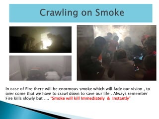 In case of Fire there will be enormous smoke which will fade our vision , to
over come that we have to crawl down to save our life . Always remember
Fire kills slowly but …. “Smoke will kill Immediately & Instantly”
 