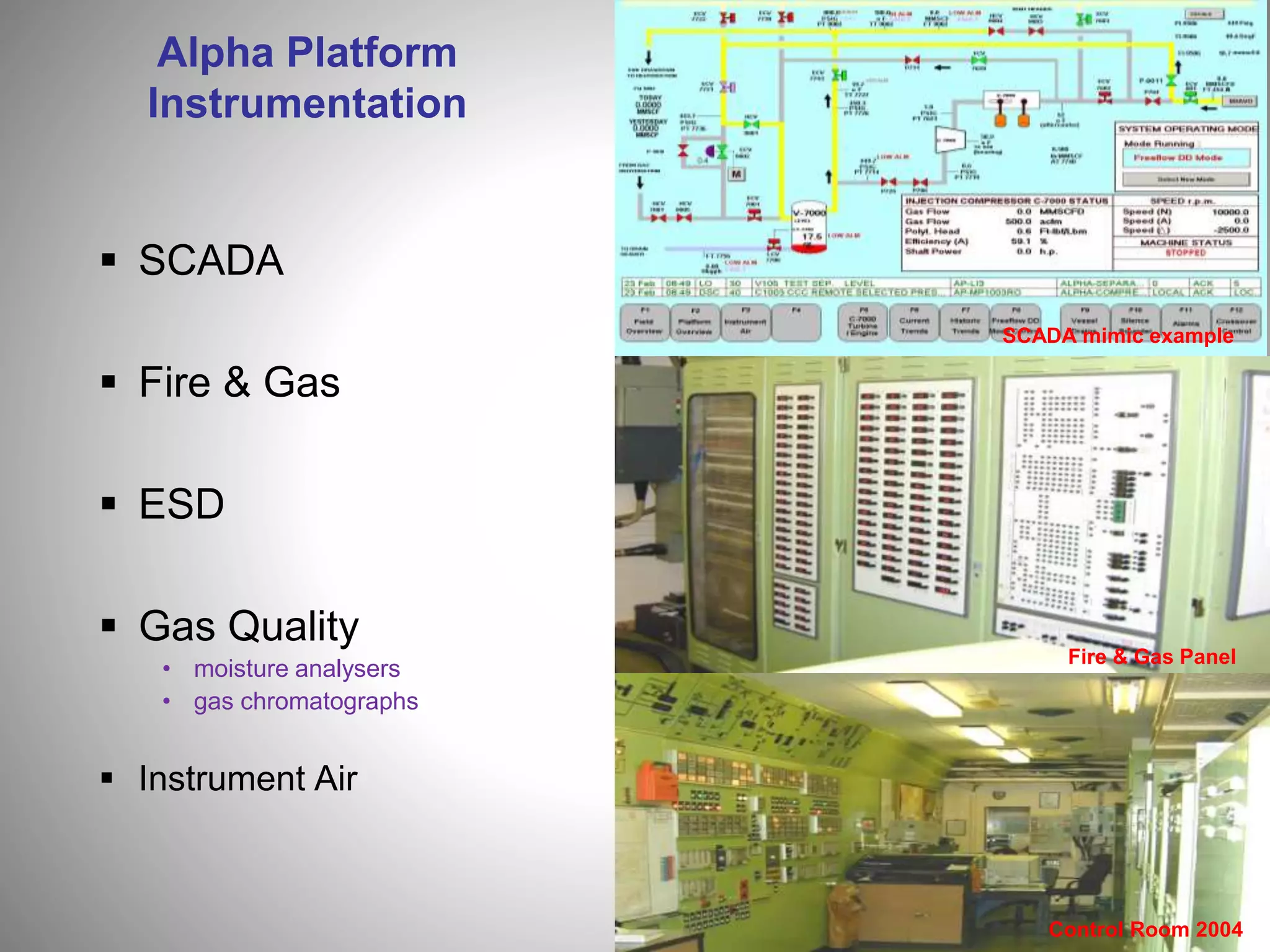 Alpha Platform
Instrumentation
 SCADA
 Fire & Gas
 ESD
 Gas Quality
• moisture analysers
• gas chromatographs
 Instrument Air
Fire & Gas Panel
Control Room 2004
SCADA mimic example
 