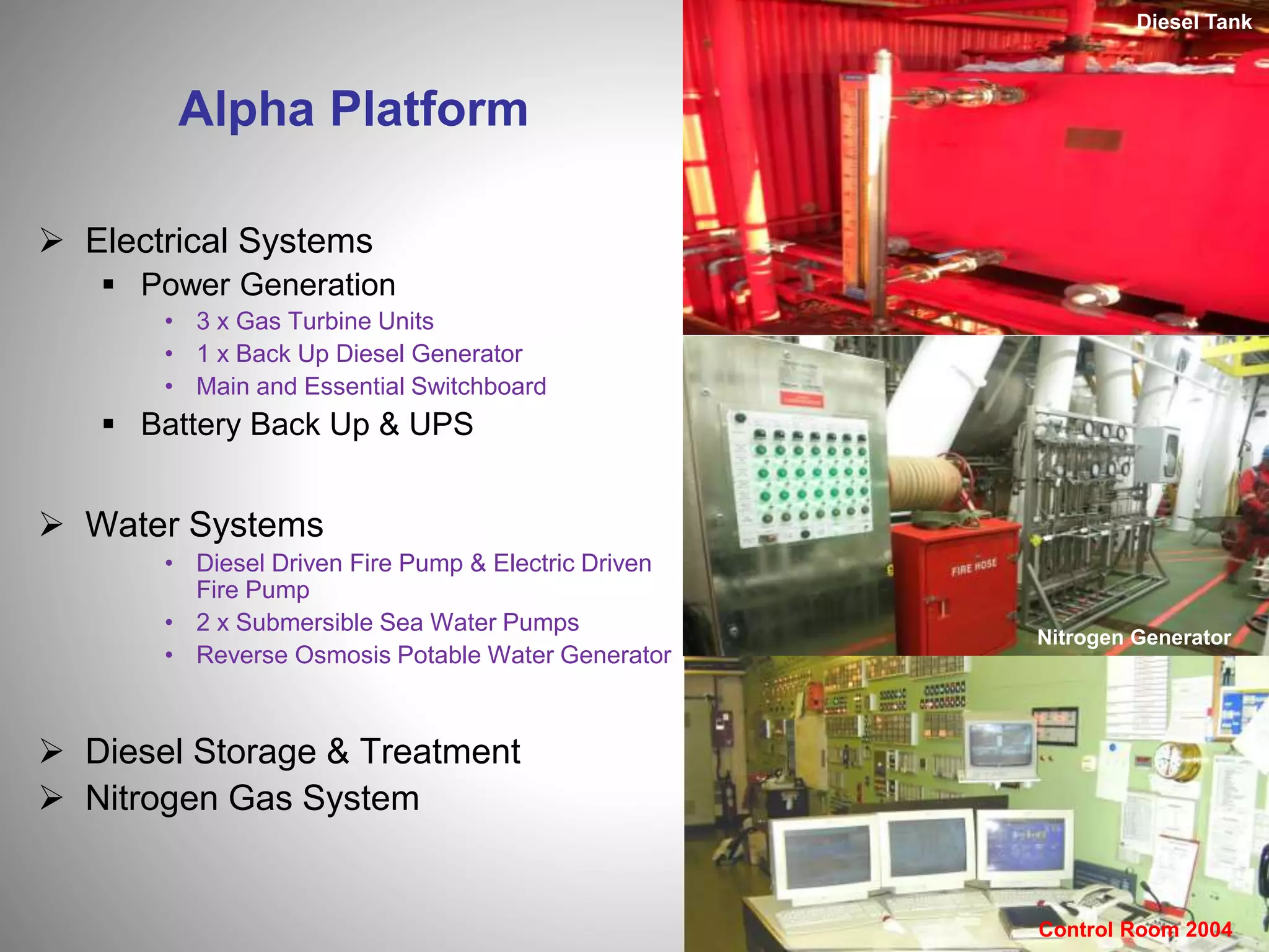 Alpha Platform
 Electrical Systems
 Power Generation
• 3 x Gas Turbine Units
• 1 x Back Up Diesel Generator
• Main and Essential Switchboard
 Battery Back Up & UPS
 Water Systems
• Diesel Driven Fire Pump & Electric Driven
Fire Pump
• 2 x Submersible Sea Water Pumps
• Reverse Osmosis Potable Water Generator
 Diesel Storage & Treatment
 Nitrogen Gas System
Diesel Tank
Nitrogen Generator
Control Room 2004
 