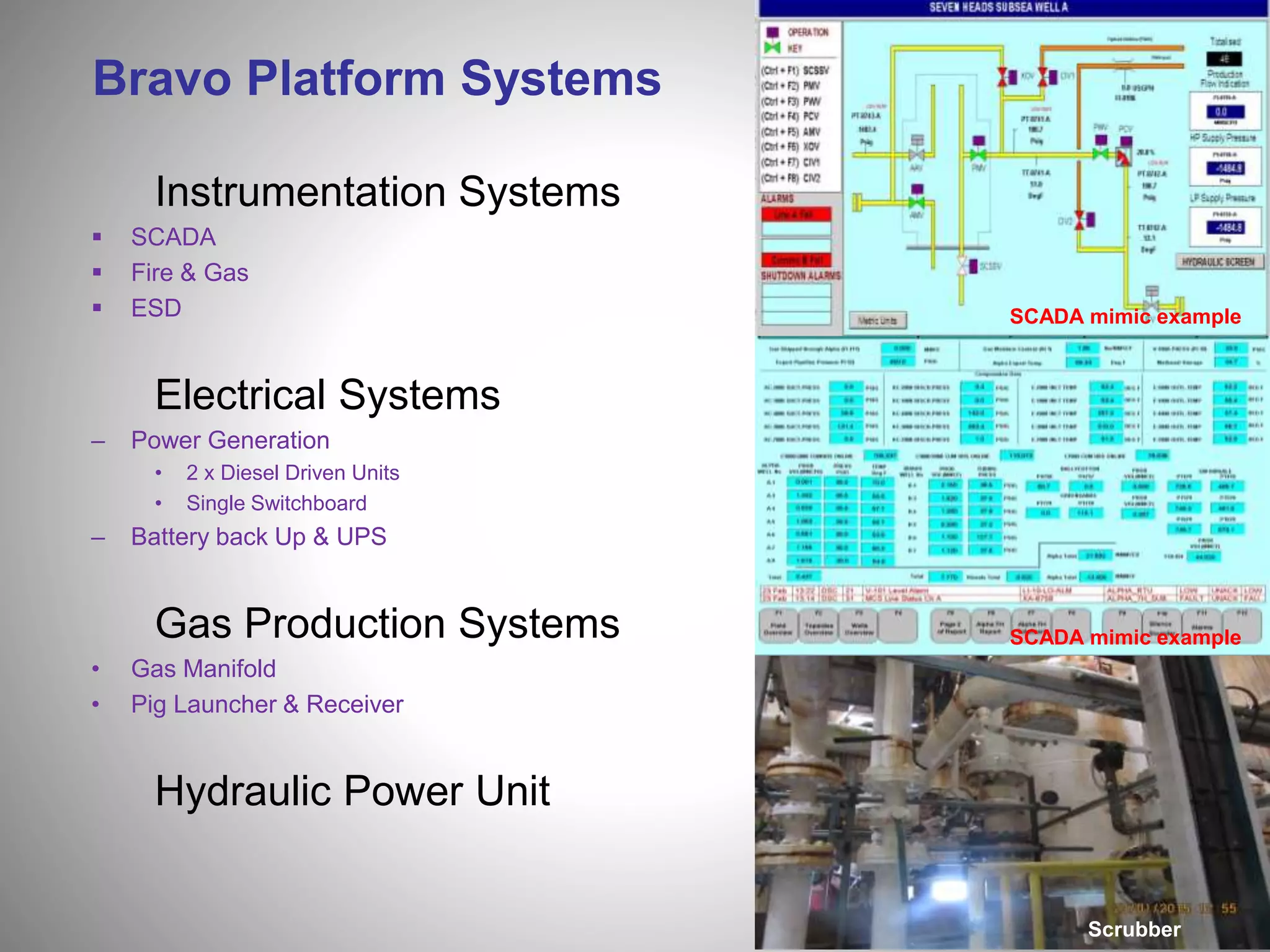 Bravo Platform Systems
Instrumentation Systems
 SCADA
 Fire & Gas
 ESD
Electrical Systems
– Power Generation
• 2 x Diesel Driven Units
• Single Switchboard
– Battery back Up & UPS
Gas Production Systems
• Gas Manifold
• Pig Launcher & Receiver
Hydraulic Power Unit
SCADA mimic example
SCADA mimic example
Scrubber
 