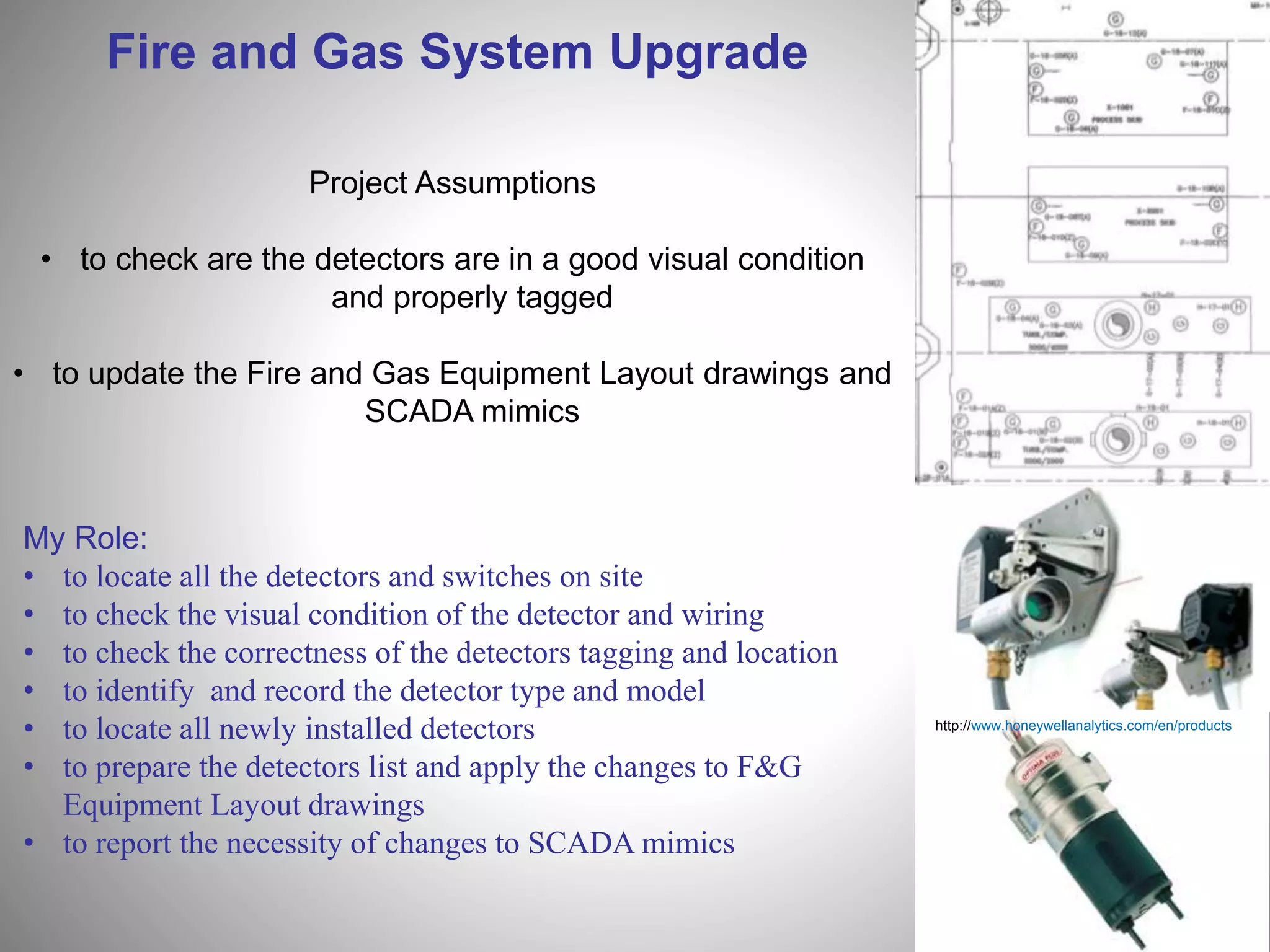 Fire and Gas System Upgrade
http://www.honeywellanalytics.com/en/products
Project Assumptions
• to check are the detectors are in a good visual condition
and properly tagged
• to update the Fire and Gas Equipment Layout drawings and
SCADA mimics
My Role:
• to locate all the detectors and switches on site
• to check the visual condition of the detector and wiring
• to check the correctness of the detectors tagging and location
• to identify and record the detector type and model
• to locate all newly installed detectors
• to prepare the detectors list and apply the changes to F&G
Equipment Layout drawings
• to report the necessity of changes to SCADA mimics
 