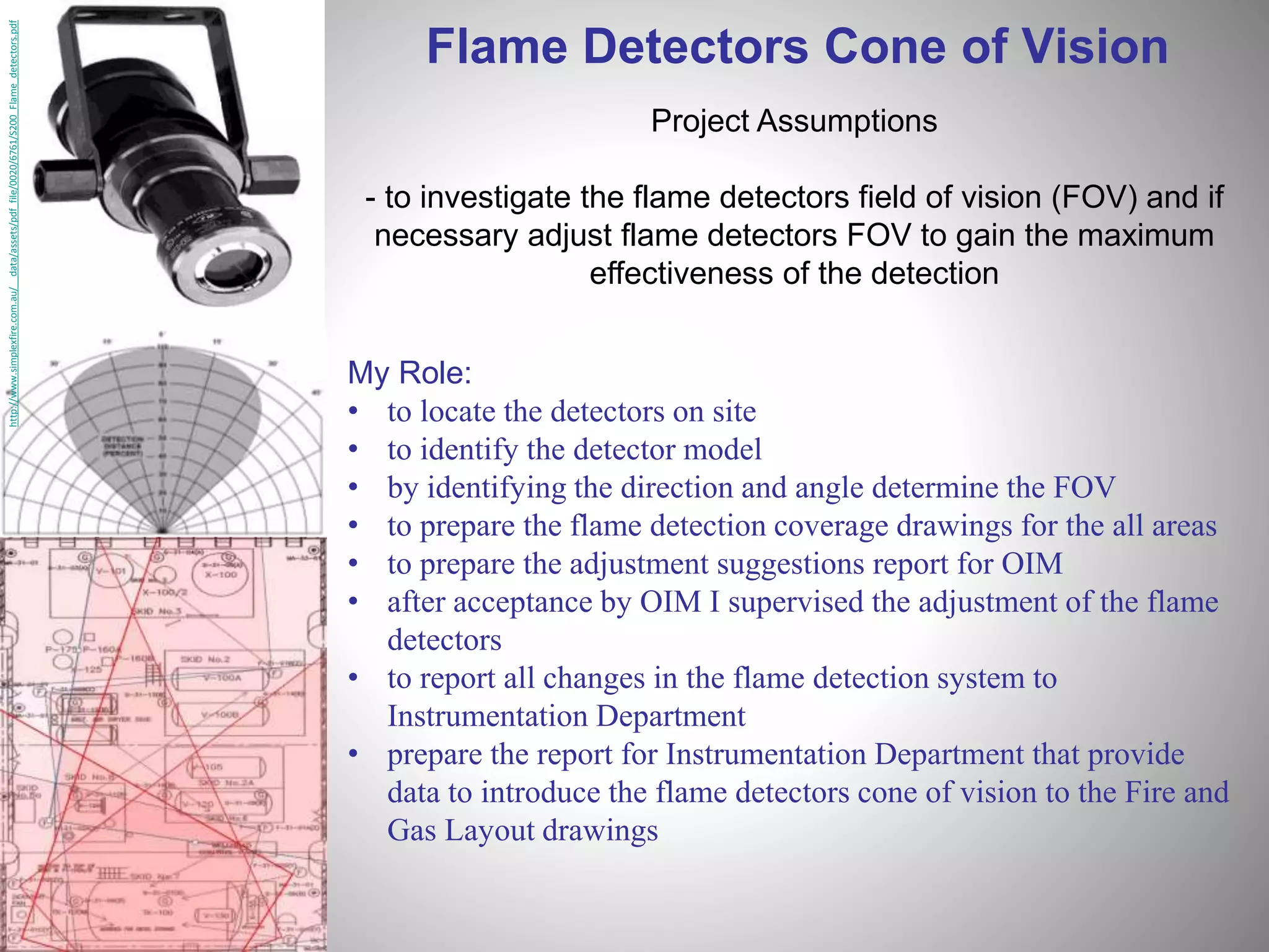 http://www.simplexfire.com.au/__data/assets/pdf_file/0020/6761/S200_Flame_detectors.pdf
Flame Detectors Cone of Vision
Project Assumptions
- to investigate the flame detectors field of vision (FOV) and if
necessary adjust flame detectors FOV to gain the maximum
effectiveness of the detection
My Role:
• to locate the detectors on site
• to identify the detector model
• by identifying the direction and angle determine the FOV
• to prepare the flame detection coverage drawings for the all areas
• to prepare the adjustment suggestions report for OIM
• after acceptance by OIM I supervised the adjustment of the flame
detectors
• to report all changes in the flame detection system to
Instrumentation Department
• prepare the report for Instrumentation Department that provide
data to introduce the flame detectors cone of vision to the Fire and
Gas Layout drawings
 