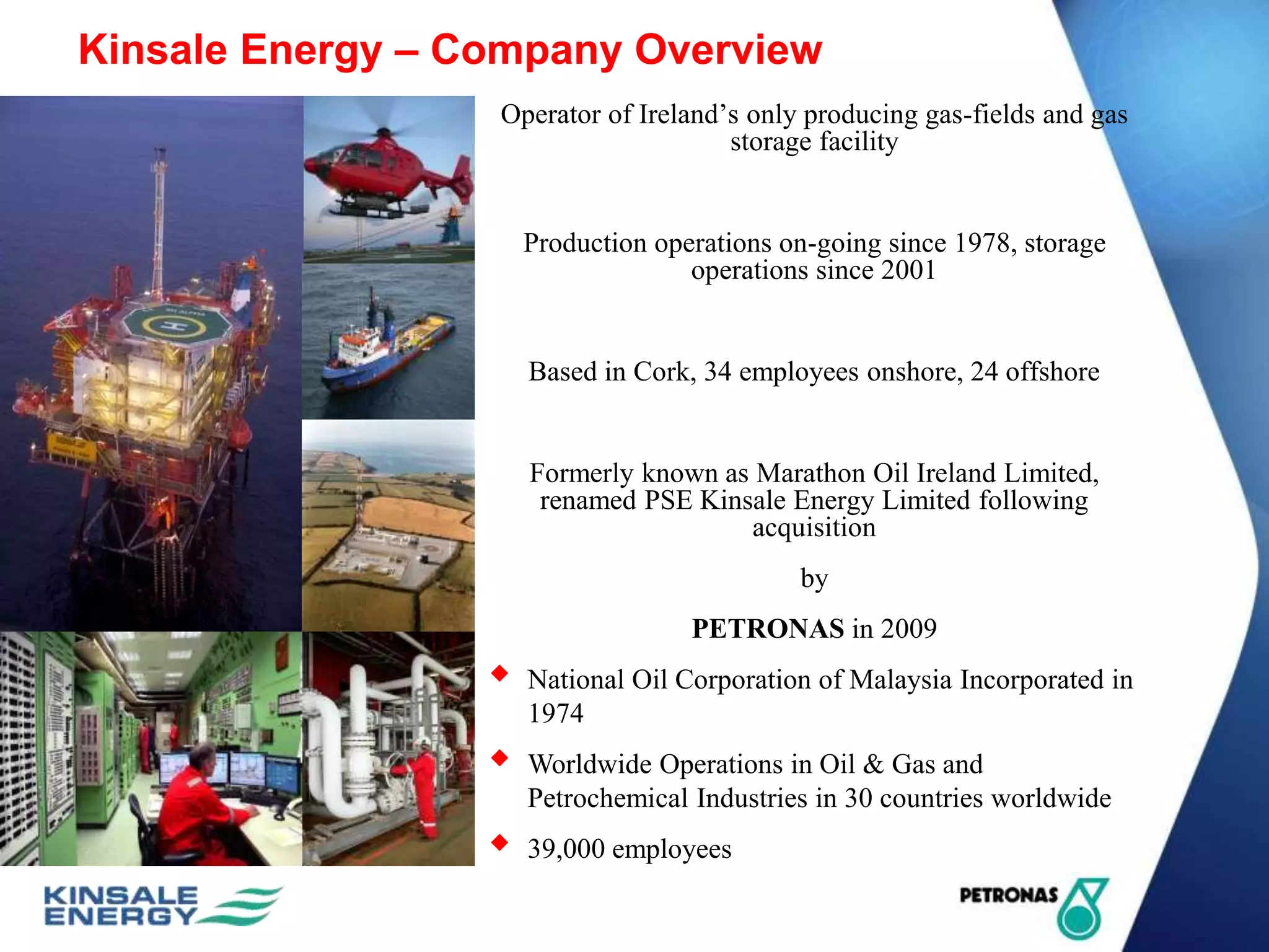 Kinsale Energy – Company Overview
Operator of Ireland’s only producing gas-fields and gas
storage facility
Production operations on-going since 1978, storage
operations since 2001
Based in Cork, 34 employees onshore, 24 offshore
Formerly known as Marathon Oil Ireland Limited,
renamed PSE Kinsale Energy Limited following
acquisition
by
PETRONAS in 2009
 National Oil Corporation of Malaysia Incorporated in
1974
 Worldwide Operations in Oil & Gas and
Petrochemical Industries in 30 countries worldwide
 39,000 employees
 