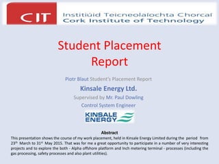 Student Placement
Report
Piotr Blaut Student’s Placement Report
Kinsale Energy Ltd.
Supervised by Mr. Paul Dowling
Control System Engineer
Abstract
This presentation shows the course of my work placement, held in Kinsale Energy Limited during the period from
23th March to 31st May 2015. That was for me a great opportunity to participate in a number of very interesting
projects and to explore the both - Alpha offshore platform and Inch metering terminal - processes (including the
gas processing, safety processes and also plant utilities).
 