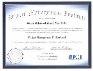 PMP® Number 1307770
PMP® Original Grant Date 21 December 2009
PMP® Expiration Date 20 December 2018
I
D•hl A
Project Management Institute
t
THIS IS TO CERTIFY THAT
Akram Mohamed Ahmed Nour Eldin
HAS BEEN FORMALLY EVALUATED FOR DEMONSTRATED EXPERIENCE, KNOWLEDGE AND PERFORMANCE
IN ACHIEVING AN ORGANIZATIONAL OBJECTIVE THROUGH DEFINING AND OVERSEEING PROJECTS AND
RESOURCES AND IS HEREBY BESTOWED THE GLOBAL CREDENTIAL
Project Management Professional
IN TESTIMONY WHEREOF, WE HAVE SUBSCRIBED OUR SIGNATURES UNDER THE SEAL OF THE INSTITUTE
7
V LAAAAA- a
Steven V. DelGrosso • Chair, Board of Directors Mark A. Langley • President and Chief xecuti Officer
 