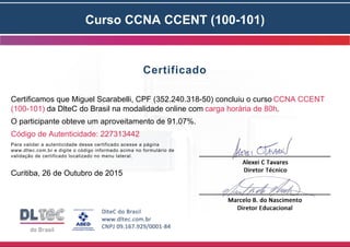 Curso CCNA CCENT (100-101)
Certificado
Certificamos que Miguel Scarabelli, CPF (352.240.318-50) concluiu o curso CCNA CCENT
(100-101) da DlteC do Brasil na modalidade online com carga horária de 80h.
O participante obteve um aproveitamento de 91.07%.
Código de Autenticidade: 227313442
Para validar a autenticidade desse certificado acesse a página
www.dltec.com.br e digite o código informado acima no formulário de
validação de certificado localizado no menu lateral.
Curitiba, 26 de Outubro de 2015
 