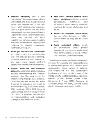 Academic Impressions | Diagnostic March 201512
 Tolerate ambiguity and a little
“messiness.” As campus stakeholders
share ideas, and even disagree about
issues and approaches, it can get
messy. With collaborative practices,
there is a great deal of trial and error;
mistakes will be made as people work
together to create coherent solutions,
share best practices, and work
together on common goals. Leaders
will need the emotional capacity and
resilience to tolerate uncertainty,
frustration, even pain.
 Admit you don’t have all the answers
and help create the opportunities
that will engage people’s thinking,
stimulate creativity and innovation,
and even make people confront
deeply held beliefs and assumptions.
 Support collective and coherent
action toward shared goals, including
actually implementing the campus
strategic plan. The track record for
implementingstrategicplansisdismal.
Often they are well written, but when
it comes to execution, not much is
achieved (Bossidy, Charan and Burck,
2011; Hrebiniak, 2005, 2013; Kezar 
Lester, 2009). Collaborative practices
can build a genuine commitment
to implementation and execution
(Sanaghan and Aronson, 2009).
 Help other campus leaders make
better decisions—utilizing multiple
perspectives, experience, and
information when seeking coherent
solutions to tough challenges and
issues.
 Identifythe“synergistic”opportunities
that are often dormant or hidden.
Elevate them so they can be acted
upon.
 Avoid redundant efforts, which
are unavoidable unless people
throughout the campus understand
what other people are doing in their
silos, divisions, and departments.
Youwillneedtoconsciouslyanddeliberately
develop the capacity and resourcefulness
of people throughout your campus, push
responsibility down where it belongs,
and understand that the collaborative
intelligence of your people is one of the
most powerful strategic assets you possess.
Hansen (2009); Kanter (1989); Adler,
Heckscher  Prusak (2011); Sanaghan 
Aronson (2009); McChesny, Covey  Huling
(2012); Sanaghan  Aronson (2009).
 