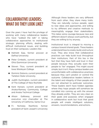 13
COLLABORATIVE LEADERS:
WHAT DO THEY LOOK LIKE?
Over the years I have had the privilege of
working with many collaborative leaders
who have “walked the talk” in taking
collaborative approaches to institutional
strategic planning efforts, dealing with
difficult institutional issues, and building
trust on their campuses. Leaders like:
 Helmett Epp, former provost at
DePaul University
 Peter Cimbolic, current president at
Ohio Dominican University
 Steven Titus, current president at
Iowa Wesleyan College
 Dominic Dotavio, current president at
Tarleton State University
 Judith Huntington, current president
of The College of New Rochelle
 Kent Hansen, current president at
Anoka-Ramsey Community College
and Anoka Technical College
 Alison Galloway, provost and
executive vice chancellor at The
University of California, Santa Cruz
 Fr. Nicholas Rashford, former
president of Saint Joseph’s University
Although these leaders are very different
from each other, they share many traits.
They are naturally curious people, open
to new ideas and approaches, and willing
to try different and creative methods to
meaningfully engage their stakeholders.
This takes some courage because new and
different doesn’t always work perfectly, but
they are willing to try anyway.
Institutional trust is integral to moving a
campus toward shared goals. These leaders
understand how to create, build, and nurture
trust. They also know that collaborative
practices can help build trust throughout
their institutions. Part of this lies in the
fact that they have faith and trust in their
people because they actually want their
people to “be” engaged. This might sound
simple, but it isn’t. Many campus leaders are
uncomfortable with collaborative practices
because they can’t predict or control the
outcome. Collaborative leaders believe in
the talent and integrity of their people and
are not attached to particular outcomes.
These leaders don’t have hidden agendas
where they hope people will somehow be
corralled into coming up with the answer
they already prefer. They are very clear on
their goals and purposes when engaged
in collaborative work but trust that good
people will create intelligent solutions,
answers, recommendations, and actions.
 