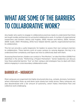 15
WHAT ARE SOME OF THE BARRIERS
TO COLLABORATIVE WORK?
Any leader who wants to engage in collaborative practices needs to understand that there
are tough hurdles and barriers to successful collaborative work. A number of organizational
researchers and thinkers (Weiss and Hughes, 2005; Hansen and Nohria, 2004; Hansen,
2009; Gulati, 2007; Mintzberg, 2013) have helped identify specific organizational barriers
to collaboration.
This list can provide a useful diagnostic for leaders to assess their own campus’s barriers
to collaboration. These barriers exist on every campus to varying degrees; the key is to
understand their complexity and figure out how to collectively deal with them.
Assessing these barriers, leaders can conduct a “Pre-Mortem,” an idea that Klein (2008) first
identified in the article, “Performing a Project Premortem.” Senior leadership can discuss
how these potential barriers “live” on their campus and strategize how to deal with them
before engaging in cross-boundary collaborative work.
BARRIER #1 – HIERARCHY
Most campuses are organized into highly structured silos (e.g., schools, divisions, functions)
where information flows up and down quite slowly but rarely across. Many campuses are
also decentralized with a fair amount of autonomy, which makes information flow and
collective work challenging.
 