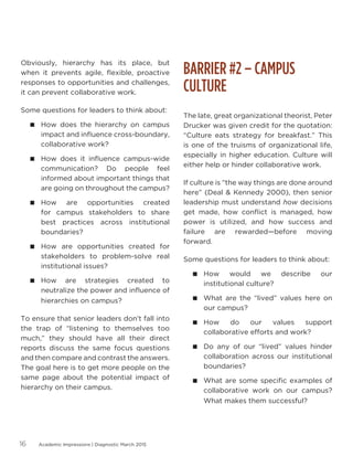 Academic Impressions | Diagnostic March 201516
Obviously, hierarchy has its place, but
when it prevents agile, flexible, proactive
responses to opportunities and challenges,
it can prevent collaborative work.
Some questions for leaders to think about:
 How does the hierarchy on campus
impact and influence cross-boundary,
collaborative work?
 How does it influence campus-wide
communication? Do people feel
informed about important things that
are going on throughout the campus?
 How are opportunities created
for campus stakeholders to share
best practices across institutional
boundaries?
 How are opportunities created for
stakeholders to problem-solve real
institutional issues?
 How are strategies created to
neutralize the power and influence of
hierarchies on campus?
To ensure that senior leaders don’t fall into
the trap of “listening to themselves too
much,” they should have all their direct
reports discuss the same focus questions
and then compare and contrast the answers.
The goal here is to get more people on the
same page about the potential impact of
hierarchy on their campus.
BARRIER #2 – CAMPUS
CULTURE
The late, great organizational theorist, Peter
Drucker was given credit for the quotation:
“Culture eats strategy for breakfast.” This
is one of the truisms of organizational life,
especially in higher education. Culture will
either help or hinder collaborative work.
If culture is “the way things are done around
here” (Deal  Kennedy 2000), then senior
leadership must understand how decisions
get made, how conflict is managed, how
power is utilized, and how success and
failure are rewarded—before moving
forward.
Some questions for leaders to think about:
 How would we describe our
institutional culture?
 What are the “lived” values here on
our campus?
 How do our values support
collaborative efforts and work?
 Do any of our “lived” values hinder
collaboration across our institutional
boundaries?
 What are some specific examples of
collaborative work on our campus?
What makes them successful?
 